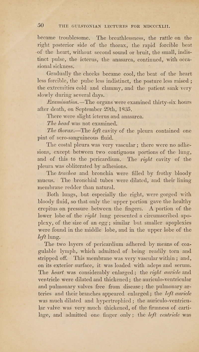 became troublesome. The breathlessness, the rattle on the right posterior side of the thorax, the rapid forcible beat -of the heart, without second sound or bruit, the small, indis- tinct pulse, the icterus, the anasarca, nes with occa- sional sickness. Gradually the cheeks became cool, the beat of the heart less forcible, the pulse less indistinct, the posture less raised ; the extremities cold and clammy, and the patient sank very slowly during several days. Exanunation.—'The organs were examined thirty-six hours after death, on September 29th, 1835. There were slight icterus and anasarca. The head was not examined. The thorax.—The left cavity of the pleura contained one pint of sero-sanguineous fluid. The costal pleura was very vascular; there were no adhe- sions, except between two contiguous portions of the lung, and of this to the pericardium. The right cavity of the pleura was obliterated by adhesions. The trachea and bronchia were filled by frothy bloody mucus. ‘The bronchial tubes were dilated, and their lining membrane redder than natural. Both lungs, but especially the right, were gorged with bloody fluid, so that only the upper portion gave the healthy crepitus on pressure between the fingers. A portion of the lower lobe of the sight lung presented a circumscribed apo- plexy, of the size of an egg; similar but smaller apoplexies were found in the middle lobe, and in the upper lobe of the left lung. The two layers of pericardium adhered by means of coa- gulable lymph, which admitted of being readily torn and stripped off. ‘This membrane was very vascular within ; and, on its exterior surface, it was loaded with adeps and serum. The heart was considerably enlarged; the right auricle and ventricle were dilated and thickened; the auriculo-ventricular and pulmonary valves free from disease; the pulmonary ar- teries and their branches appeared enlarged; the left auricle was much dilated and hypertrophied; the auriculo-ventricu- lar valve was very much thickened, of the firmness of carti- lage, and admitted one finger only; the left ventricle was