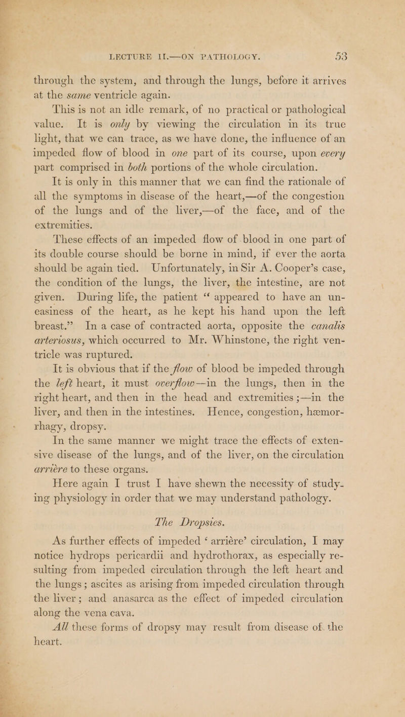 7 LECTURE II.—ON PATHOLOGY. 53 through the system, and through the lungs, before it arrives at the same ventricle again. This is not an idle remark, of no practical or pathological value. It is only by viewing the circulation in its true light, that we can trace, as we have done, the influence of an impeded flow of blood in one part of its course, upon every part comprised in both portions of the whole circulation. It is only in this manner that we can find the rationale of all the symptoms in disease of the heart,—of the congestion of the lungs and of the liver,—of the face, and of the extremities. These effects of an impeded flow of blood in one part of its double course should be borne in mind, if ever the aorta should be again tied. Unfortunately, in Sir A. Cooper’s case, the condition of the lungs, the liver, the intestine, are not given. During life, the patient “‘ appeared to have an un- easiness of the heart, as he kept his hand upon the left breast.” In a case of contracted aorta, opposite the canals arteriosus, which occurred to Mr. Whinstone, the right ven- tricle was ruptured. It is obvious that if the flow of blood be impeded through the /eft heart, it must overflow—in the lungs, then in the right heart, and then in the head and extremities ;—in the liver, and then in the intestines. Hence, congestion, hemor- rhagy, dropsy. In the same manner we might trace the effects of exten- sive disease of the lungs, and of the liver, on the circulation arriere to these organs. Here again I trust I have shewn the necessity of study- ing physiology in order that we may understand pathology. The Dropsves. As further effects of impeded &lt; arriére’ circulation, I may notice hydrops pericardii and hydrothorax, as especially re- sulting from impeded circulation through the left heart and the lungs; ascites as arising from impeded circulation through the liver; and anasarca as the effect of impeded circulation along the vena cava. All these forms of dropsy may result from disease of. the heart.