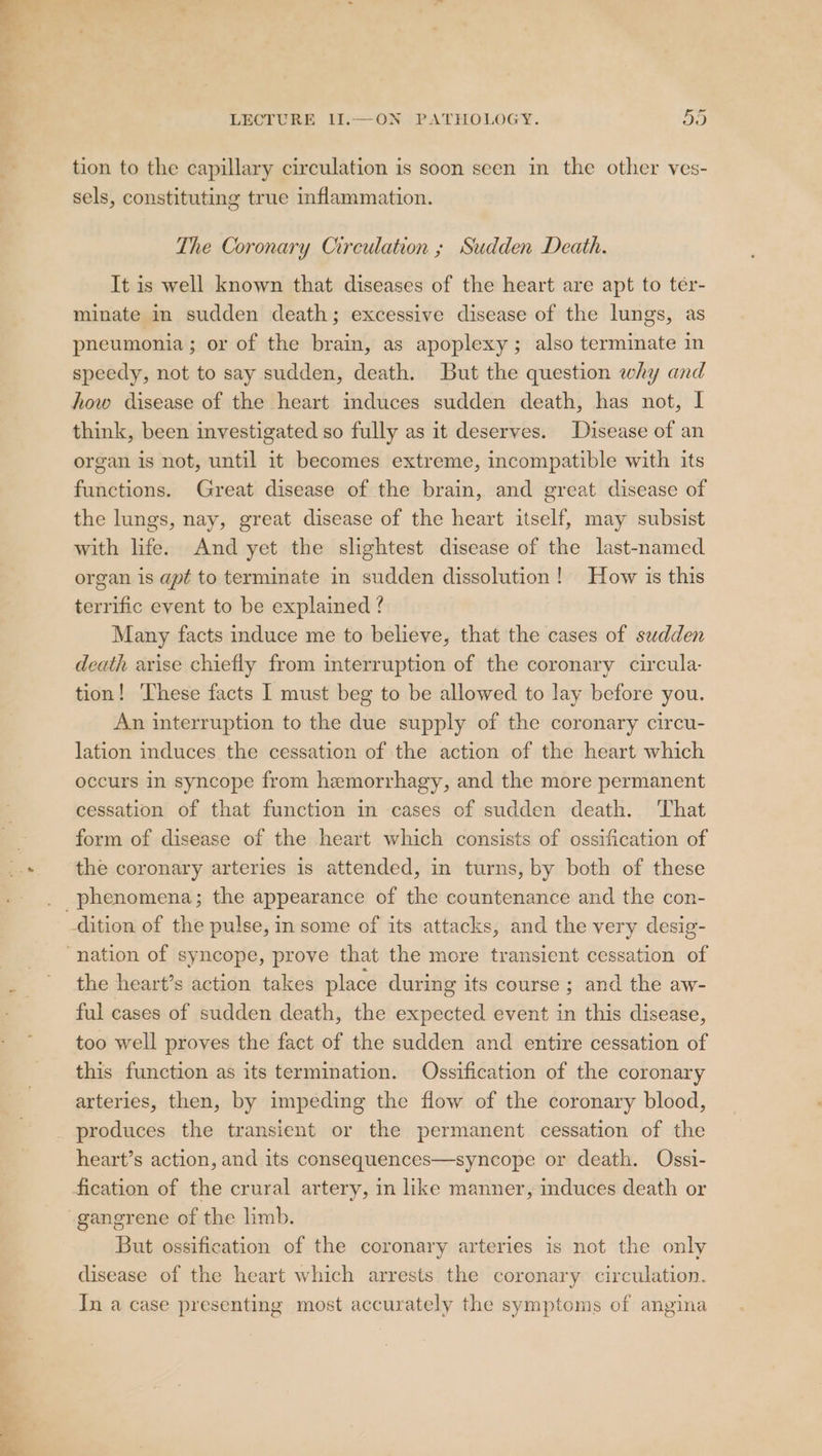 Ms LECTURE 11.—ON PATHOLOGY. Ash tion to the capillary circulation is soon seen in the other ves- sels, constituting true inflammation. The Coronary Circulation ; Sudden Death. It is well known that diseases of the heart are apt to ter- minate in sudden death; excessive disease of the lungs, as pneumonia ; or of the brain, as apoplexy; also terminate in speedy, not to say sudden, death. But the question why and how disease of the heart induces sudden death, has not, I think, been investigated so fully as it deserves. Disease of an organ is not, until it becomes extreme, incompatible with its functions. Great disease of the brain, and great disease of the lungs, nay, great disease of the heart itself, may subsist with life. And yet the slightest disease of the last-named organ is apt to terminate in sudden dissolution! How is this terrific event to be explained ? Many facts induce me to believe, that the cases of sudden death arise chiefly from interruption of the coronary circula- tion! These facts I must beg to be allowed to lay before you. An interruption to the due supply of the coronary circu- lation induces the cessation of the action of the heart which occurs in syncope from hemorrhagy, and the more permanent cessation of that function in cases of sudden death. That form of disease of the heart which consists of ossification of the coronary arteries is attended, in turns, by both of these phenomena; the appearance of the countenance and the con- the heart’s action takes place during its course ; and the aw- ful cases of sudden death, the expected event in this disease, too well proves the fact of the sudden and entire cessation of this function as its termination. Ossification of the coronary arteries, then, by impeding the flow of the coronary blood, heart’s action, and its consequences—syncope or death. Ossi- But ossification of the coronary arteries is not the only disease of the heart which arrests the coronary circulation. In a case presenting most accurately the symptoms of angina