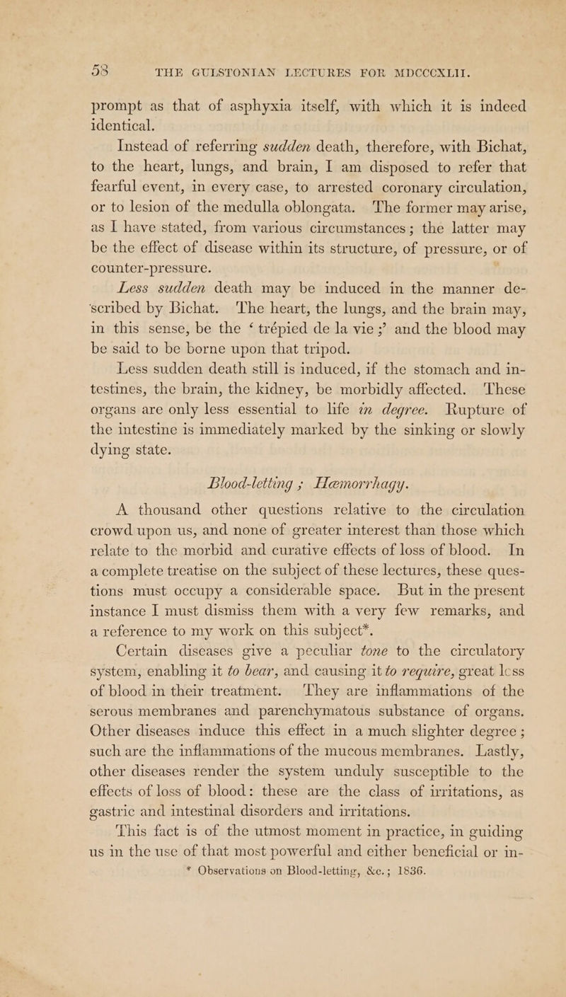 prompt as that of asphyxia itself, with which it is indeed identical. Instead of referring swdden death, therefore, with Bichat, to the heart, lungs, and brain, I am disposed to refer that fearful event, in every case, to arrested coronary circulation, or to lesion of the medulla oblongata. The former may arise, as I have stated, from various circumstances; the latter may be the effect of disease within its structure, of pressure, or of counter-pressure. ‘ Less sudden death may be induced in the manner de- scribed by Bichat. The heart, the lungs, and the brain may, in this sense, be the ‘ trépied de la vie ;’ and the blood may be said to be borne upon that tripod. Less sudden death still is induced, if the stomach and in- testines, the brain, the kidney, be morbidly affected. These organs are only less essential to life im degree. Rupture of the intestine is immediately marked by the sinking or slowly dying state. Blood-letting ; Hemorrhagy. A thousand other questions relative to the circulation crowd upon us, and none of greater interest than those which relate to the morbid and curative effects of loss of blood. In a complete treatise on the subject of these lectures, these ques- tions must occupy a considerable space. But in the present instance I must dismiss them with a very few remarks, and a reference to my work on this subject*. Certain diseases give a peculiar fone to the circulatory system, enabling it ¢o bear, and causing it to require, great lcss of blood in their treatment. They are inflammations of the serous membranes and parenchymatous substance of organs. Other diseases induce this effect in a much slighter degree ; such are the inflammations of the mucous membranes. Lastly, other diseases render the system unduly susceptible to the effects of loss of blood: these are the class of irritations, as gastric and intestinal disorders and irritations. This fact is of the utmost moment in practice, in guiding us in the use of that most powerful and either beneficial or in-