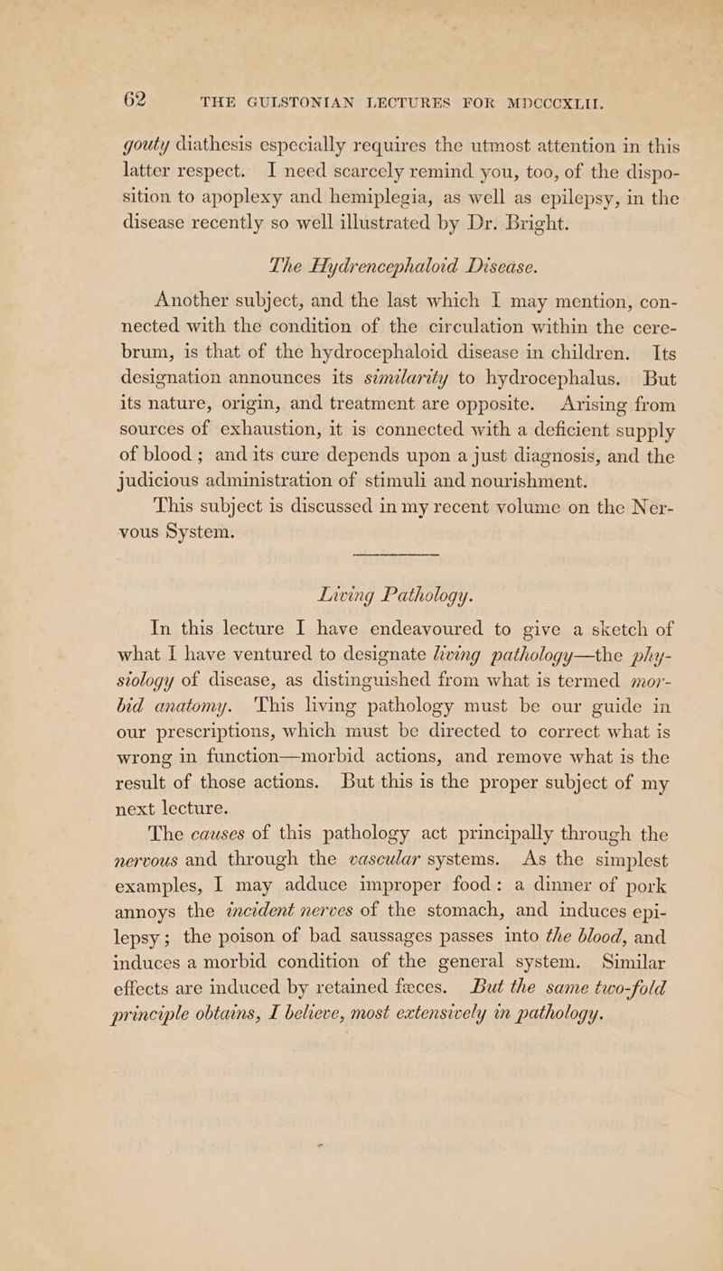 gouty diathesis especially requires the utmost attention in this latter respect. I need scarcely remind you, too, of the dispo- sition to apoplexy and hemiplegia, as well as epilepsy, in the disease recently so well illustrated by Dr. Bright. The Hydrencephaloid Disease. Another subject, and the last which I may mention, con- nected with the condition of the circulation within the cere- brum, is that of the hydrocephaloid disease in children. Its designation announces its semlarity to hydrocephalus. But its nature, origin, and treatment are opposite. Arising from sources of exhaustion, it is connected with a deficient supply of blood ; and its cure depends upon a just diagnosis, and the judicious administration of stimuli and nourishment. This subject is discussed in my recent volume on the Ner- vous System. Lnving Pathology. In this lecture I have endeavoured to give a sketch of what I have ventured to designate hwing pathology—the phy- stology of disease, as distinguished from what is termed mor- bid anatomy. ‘This living pathology must be our guide in our prescriptions, which must be directed to correct what is wrong in function—morbid actions, and remove what is the result of those actions. But this is the proper subject of my next lecture. The causes of this pathology act principally through the nervous and through the vascular systems. As the simplest examples, I may adduce improper food: a dinner of pork annoys the zcedent nerves of the stomach, and induces epi- lepsy; the poison of bad saussages passes into the blood, and induces a morbid condition of the general system. Similar effects are induced by retained feces. But the same two-fold principle obtains, I believe, most extensively in pathology.