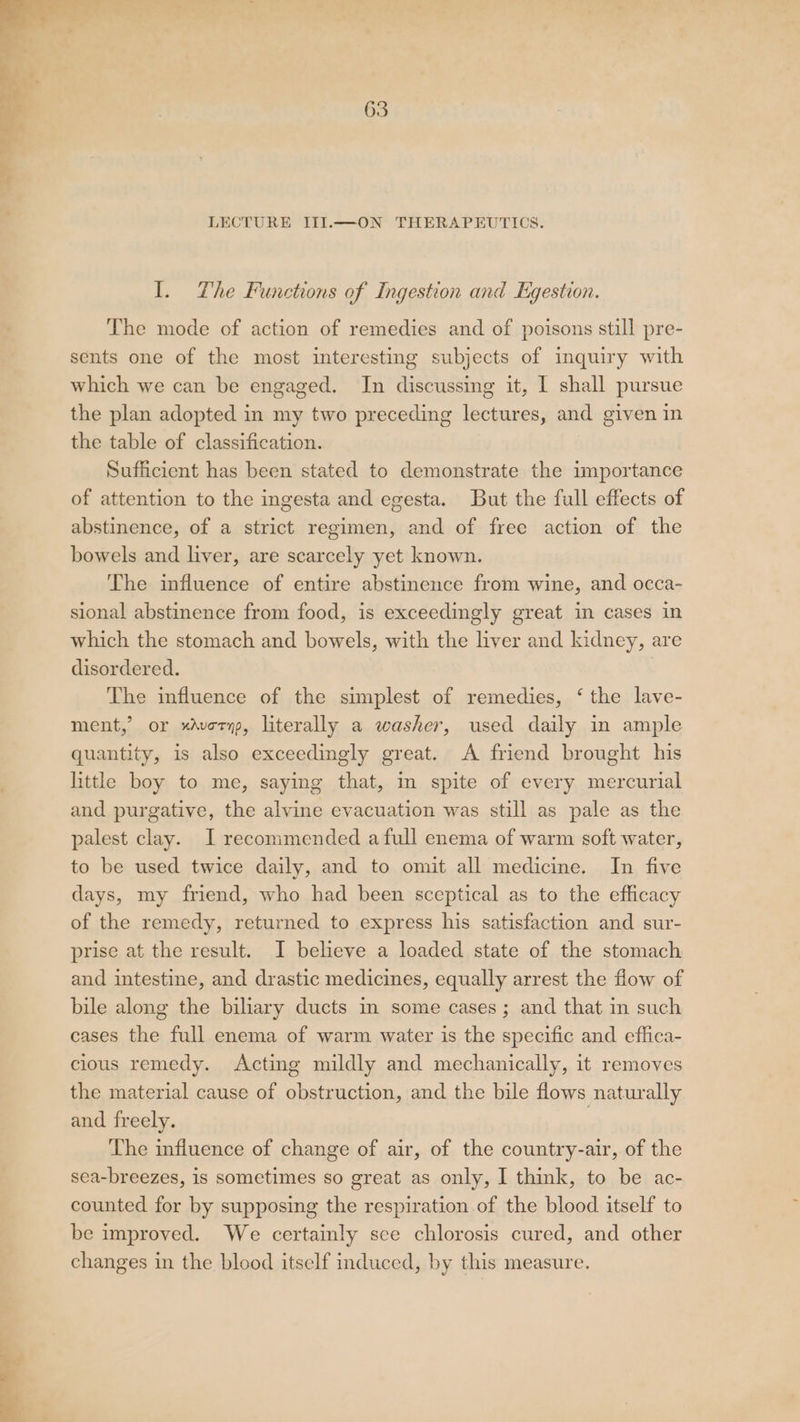 I. The Functions of Ingestion and Egestion. The mode of action of remedies and of poisons still pre- sents one of the most interesting subjects of inquiry with which we can be engaged. In discussing it, I shall pursue the plan adopted in my two preceding lectures, and given in the table of classification. Sufficient has been stated to demonstrate the importance of attention to the ingesta and egesta. But the full effects of abstinence, of a strict regimen, and of free action of the bowels and liver, are scarcely yet known. The influence of entire abstinence from wine, and occa- sional abstinence from food, is exceedingly great in cases in which the stomach and bowels, with the liver and kidney, are disordered. The influence of the simplest of remedies, ‘ the lave- ment,’ or xAvornp, literally a washer, used daily in ample quantity, is also exceedingly great. A friend brought his little boy to me, saying that, m spite of every mercurial and purgative, the alvine evacuation was still as pale as the palest clay. I recommended a full enema of warm soft water, to be used twice daily, and to omit all medicine. In five days, my friend, who had been sceptical as to the efficacy of the remedy, returned to express his satisfaction and sur- prise at the result. I believe a loaded state of the stomach and intestine, and drastic medicines, equally arrest the flow of bile along the biliary ducts in some cases ; and that in such cases the full enema of warm water is the specific and effica- cious remedy. Acting mildly and mechanically, it removes the material cause of obstruction, and the bile flows naturally and freely. . The infiuence of change of air, of the country-air, of the sea-breezes, is sometimes so great as only, I think, to be ac- counted for by supposing the respiration of the blood itself to be improved. We certainly sce chlorosis cured, and other changes in the blood itself induced, by this measure.