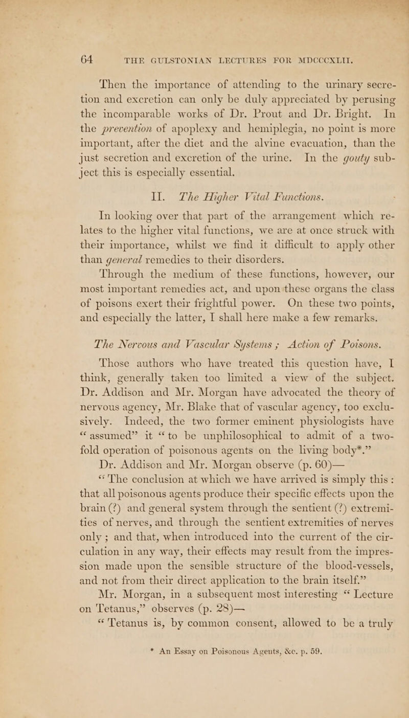 Then the importance of attending to the urinary secre- tion and excretion can only be duly appreciated by perusing the incomparable works of Dr. Prout and Dr. Bright. In the prevention of apoplexy and hemiplegia, no point is more important, after the diet and the alvine evacuation, than the just secretion and excretion of the urme. In the gouty sub- ject this is especially essential. Il. The Higher Vital Functions. In looking over that part of the arrangement which re- lates to the higher vital functions, we are at once struck with their importance, whilst we find it difficult to apply other than general remedies to their disorders. Through the medium of these functions, however, our most important remedies act, and upon these organs the class of poisons exert their frightful power. On these two points, and especially the latter, I shall here make a few remarks. The Nervous and Vascular Systems ; Action of Povrsons. Those authors who have treated this question have, I think, generally taken too limited a view of the subject. Dr. Addison and Mr. Morgan have advocated the theory of nervous agency, Mr. Blake that of vascular agency, too exclu- sively. Indeed, the two former eminent physiologists have “assumed” it “to be unphilosophical to admit of a two- fold operation of poisonous agents on the living body*.” Dr. Addison and Mr. Morgan observe (p. 60)— *'The conclusion at which we have arrived is simply this : that all poisonous agents produce their specific effects upon the brain (?) and general system through the sentient (?) extremi- ties of nerves, and through the sentient extremities of nerves only ; and that, when introduced into the current of the cir- culation in any way, their effects may result from the impres- sion made upon the sensible structure of the blood-vessels, and not from their direct application to the brain itself.” Mr. Morgan, in a subsequent most interesting “ Lecture on Tetanus,” observes (p. 28)— “Tetanus is, by common consent, allowed to be a truly &gt; * An Essay on Poisonous Agents, &amp;c. p. 59.