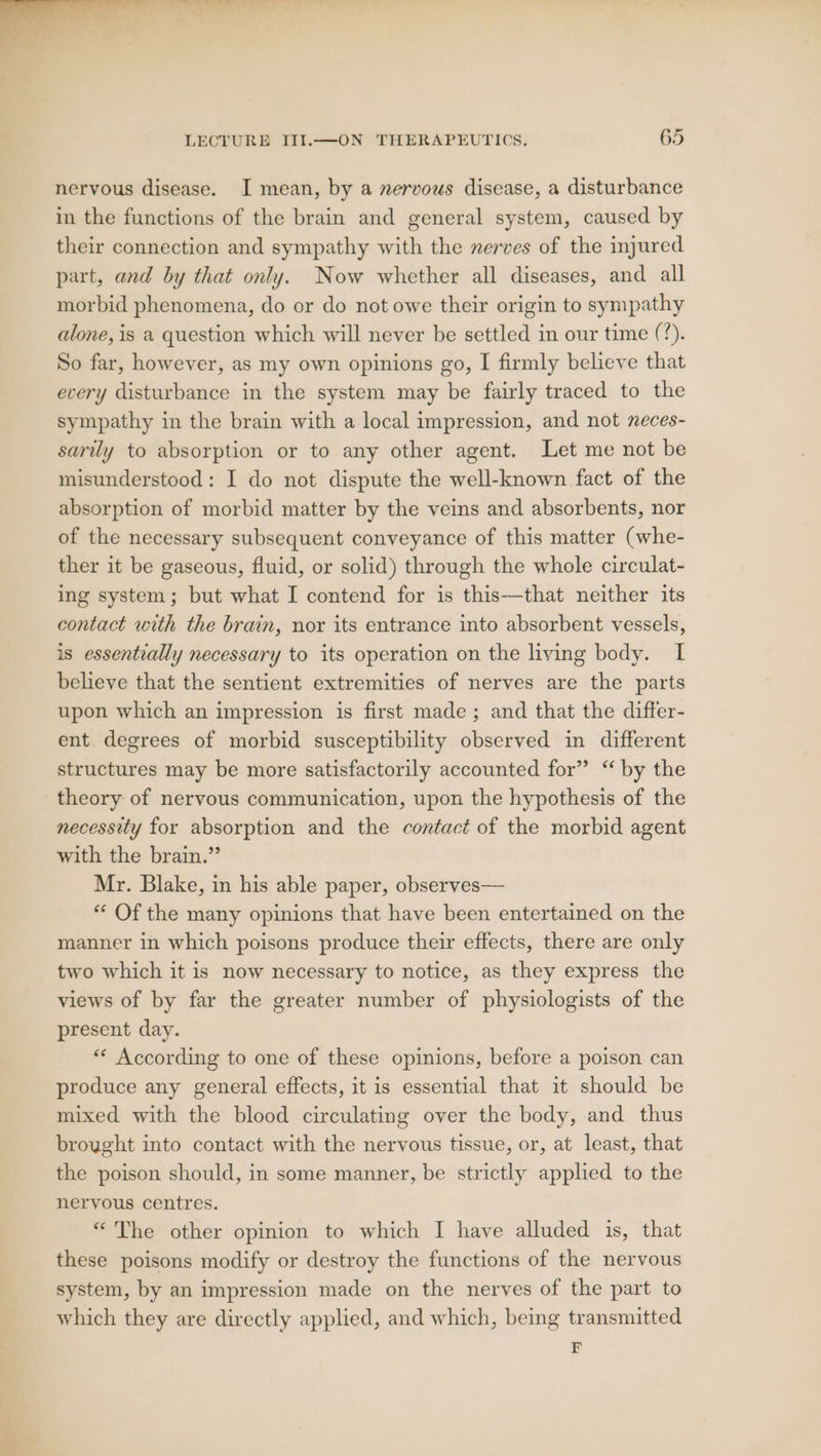 rj ee es “ “&gt; LECTURE III.—ON THERAPEUTICS. 65 nervous disease. I mean, by a nervous disease, a disturbance in the functions of the brain and general system, caused by their connection and sympathy with the nerves of the injured part, and by that only. Now whether all diseases, and all morbid phenomena, do or do not owe their origin to sympathy alone, is a question which will never be settled in our time (%). So far, however, as my own opinions go, I firmly believe that every disturbance in the system may be fairly traced to the sympathy in the brain with a local impression, and not neces- sarily to absorption or to any other agent. Let me not be misunderstood: I do not dispute the well-known fact of the absorption of morbid matter by the veins and absorbents, nor of the necessary subsequent conveyance of this matter (whe- ther it be gaseous, fluid, or solid) through the whole circulat- ing system; but what I contend for is this—that neither its contact with the brain, nor its entrance into absorbent vessels, is essentially necessary to its operation on the living body. I believe that the sentient extremities of nerves are the parts upon which an impression is first made; and that the differ- ent degrees of morbid susceptibility observed in different structures may be more satisfactorily accounted for” ‘ by the theory of nervous communication, upon the hypothesis of the necessity for absorption and the contact of the morbid agent with the brain.” Mr. Blake, in his able paper, observes— ** Of the many opinions that have been entertained on the manner in which poisons produce their effects, there are only two which it is now necessary to notice, as they express the views of by far the greater number of physiologists of the present day. “« According to one of these opinions, before a poison can produce any general effects, it is essential that it should be mixed with the blood circulating over the body, and thus brought into contact with the nervous tissue, or, at least, that the poison should, in some manner, be strictly applied to the nervous centres. “The other opinion to which I have alluded is, that these poisons modify or destroy the functions of the nervous system, by an impression made on the nerves of the part to which they are directly applied, and which, being transmitted F