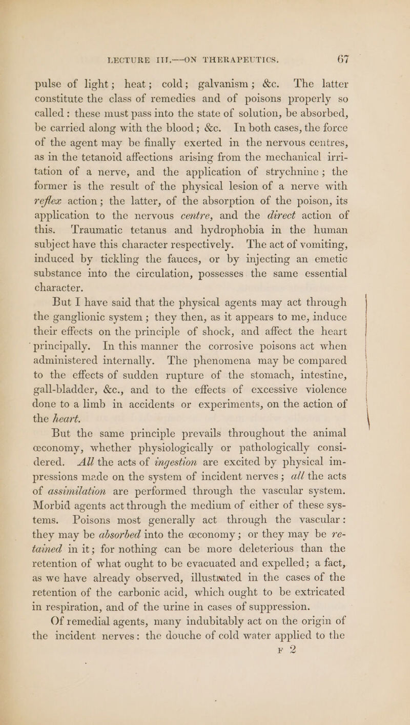 pulse of light; heat; cold; galvanism; &amp;c. The latter constitute the class of remedies and of poisons properly so called : these must pass into the state of solution, be absorbed, be carried along with the blood; &amp;c. In both cases, the force of the agent may be finally exerted in the nervous centres, as in the tetanoid affections arising from the mechanical irri- tation of a nerve, and the application of strychnine ; the former is the result of the physical lesion of a nerve with reflex action; the latter, of the absorption of the poison, its application to the nervous centre, and the direct action of this. ‘Traumatic tetanus and hydrophobia in the human subject have this character respectively. The act of vomiting, induced by tickling the fauces, or by injecting an emetic substance into the circulation, possesses the same essential character. But I have said that the physical agents may act through the ganglionic system ; they then, as it appears to me, induce their effects on the principle of shock, and affect the heart ‘principally. In this manner the corrosive poisons act when administered internally. The phenomena may be compared to the effects of sudden rupture of the stomach, intestine, gall-bladder, &amp;c., and to the effects of excessive violence done to a limb in accidents or experiments, on the action of the heart. But the same principle prevails throughout the animal ceconomy, whether physiologically or pathologically consi- dered. All the acts of zngestion are excited by physical im- pressions made on the system of incident nerves; a// the acts of assimilation are performed through the vascular system. Morbid agents act through the medium of either of these sys- tems. Poisons most generally act through the vascular: they may be absorbed into the ceconomy ; or they may be re- tained in it; for nothing can be more deleterious than the retention of what ought to be evacuated and expelled; a fact, as we have already observed, illustrated in the cases of the retention of the carbonic acid, which ought to be extricated in respiration, and of the urine in cases of suppression. Of remedial agents, many indubitably act on the origin of the incident nerves: the douche of cold water applied to the F 2 nn ha aaa