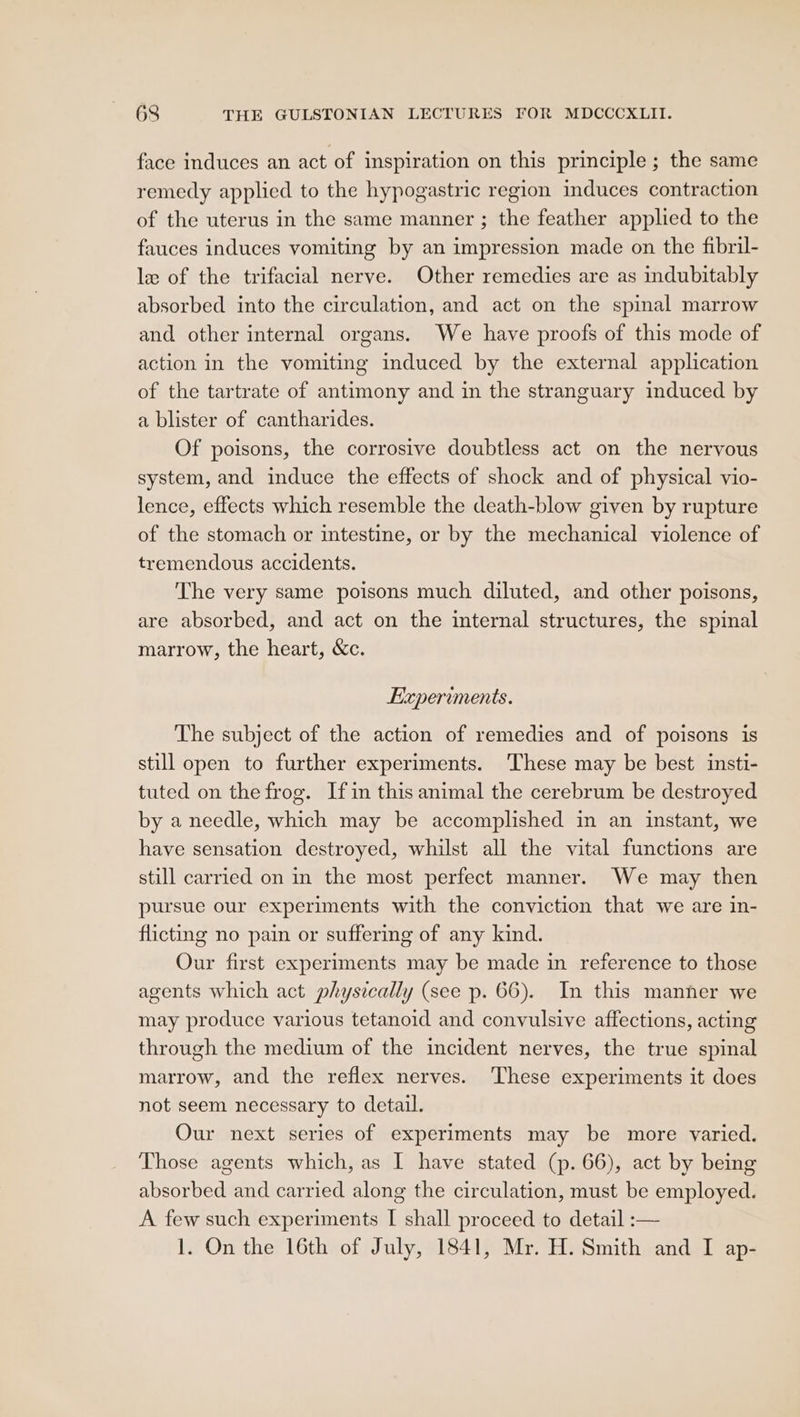 face induces an act of inspiration on this principle ; the same remedy applied to the hypogastric region induces contraction of the uterus in the same manner ; the feather applied to the fauces induces vomiting by an impression made on the fibril- le of the trifacial nerve. Other remedies are as indubitably absorbed into the circulation, and act on the spinal marrow and other internal organs. We have proofs of this mode of action in the vomiting induced by the external application of the tartrate of antimony and in the stranguary induced by a blister of cantharides. Of poisons, the corrosive doubtless act on the nervous system, and induce the effects of shock and of physical vio- lence, effects which resemble the death-blow given by rupture of the stomach or intestine, or by the mechanical violence of tremendous accidents. The very same poisons much diluted, and other poisons, are absorbed, and act on the internal structures, the spinal marrow, the heart, &amp;c. Experiments. The subject of the action of remedies and of poisons is still open to further experiments. These may be best insti- tuted on the frog. Ifin this animal the cerebrum be destroyed by a needle, which may be accomplished in an instant, we have sensation destroyed, whilst all the vital functions are still carried on in the most perfect manner. We may then pursue our experiments with the conviction that we are in- flicting no pain or suffering of any kind. Our first experiments may be made in reference to those agents which act physically (see p. 66). In this manner we may produce various tetanoid and convulsive affections, acting through the medium of the incident nerves, the true spinal marrow, and the reflex nerves. ‘These experiments it does not seem necessary to detail. Our next series of experiments may be more varied. Those agents which, as I have stated (p. 66), act by being absorbed and carried along the circulation, must be employed. A few such experiments [ shall proceed to detail :— 1. On the 16th of July, 1841, Mr. H. Smith and I ap-