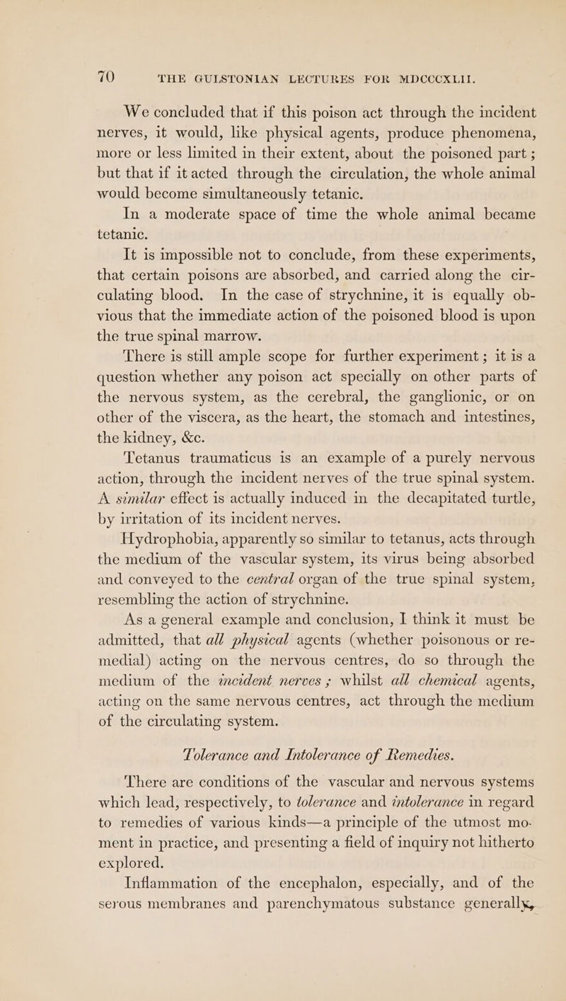 We concluded that if this poison act through the mcident nerves, it would, like physical agents, produce phenomena, more or less limited in their extent, about the poisoned part ; but that if it acted through the circulation, the whole animal would become simultaneously tetanic. In a moderate space of time the whole animal became tetanic. It is impossible not to conclude, from these experiments, that certain poisons are absorbed, and carried along the cir- culating blood. In the case of strychnine, it is equally ob- vious that the immediate action of the poisoned blood is upon the true spinal marrow. There is still ample scope for further experiment ; it is a question whether any poison act specially on other parts of the nervous system, as the cerebral, the ganglionic, or on other of the viscera, as the heart, the stomach and intestines, the kidney, &amp;c. Tetanus traumaticus is an example of a purely nervous action, through the incident nerves of the true spinal system. A similar effect is actually induced in the decapitated turtle, by irritation of its incident nerves. Hydrophobia, apparently so similar to tetanus, acts through the medium of the vascular system, its virus being absorbed and conveyed to the central organ of the true spinal system, resembling the action of strychnine. As a general example and conclusion, I think it must be admitted, that all physical agents (whether poisonous or re- medial) acting on the nervous centres, do so through the medium of the cident nerves ; whilst all chemical agents, acting on the same nervous centres, act through the medium of the circulating system. Tolerance and Intolerance of Remedies. There are conditions of the vascular and nervous systems which lead, respectively, to tolerance and intolerance in regard to remedies of various kinds—a principle of the utmost mo. ment in practice, and presenting a field of inquiry not hitherto explored. Inflammation of the encephalon, especially, and of the serous membranes and parenchymatous substance generally,