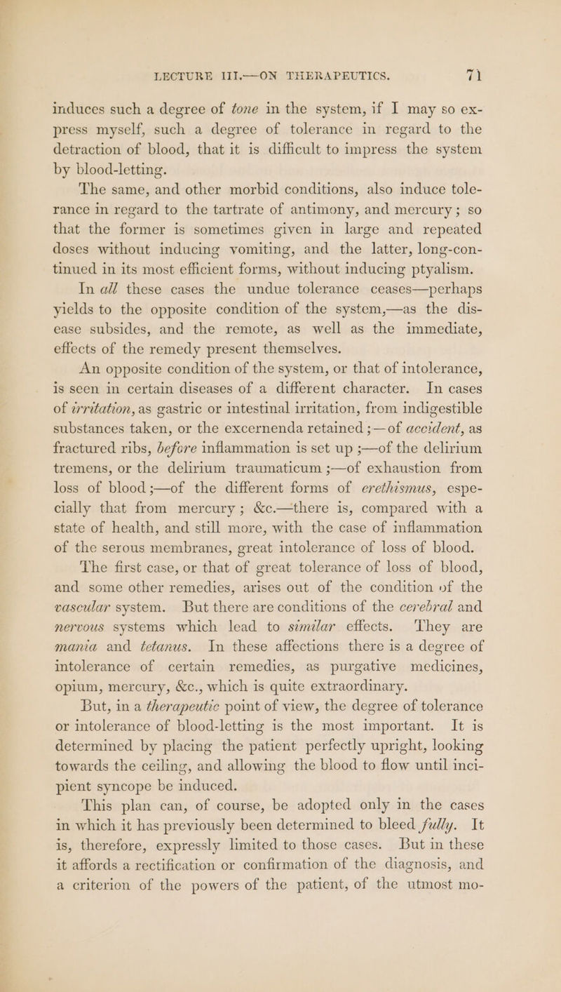 induces such a degree of tone in the system, if I may so ex- press myself, such a degree of tolerance in regard to the detraction of blood, that it is difficult to impress the system by blood-letting. The same, and other morbid conditions, also induce tole- rance in regard to the tartrate of antimony, and mercury; so that the former is sometimes given in large and repeated doses without inducing vomiting, and the latter, long-con- tinued in its most efficient forms, without inducing ptyalism. In all these cases the undue tolerance ceases—perhaps yields to the opposite condition of the system,—as the dis- ease subsides, and the remote, as well as the immediate, effects of the remedy present themselves. An opposite condition of the system, or that of intolerance, is seen in certain diseases of a different character. In cases of wrritation, as gastric or intestinal irritation, from indigestible substances taken, or the excernenda retained ;— of accident, as fractured ribs, before inflammation is set up ;—of the delirium tremens, or the delirium traumaticum ;—of exhaustion from loss of blood ;—of the different forms of erethismus, espe- cially that from mercury; &amp;c.—there is, compared with a state of health, and still more, with the case of inflammation of the serous membranes, great intolerance of loss of blood. The first case, or that of great tolerance of loss of blood, and some other remedies, arises out of the condition vf the vascular system. But there are conditions of the cerebral and nervous systems which lead to semilar effects. They are mana and tetanus. In these affections there is a degree of intolerance of certain remedies, as purgative medicines, opium, mercury, &amp;c., which is quite extraordinary. But, in a therapeutic point of view, the degree of tolerance or intolerance of blood-letting is the most important. It is determined by placing the patient perfectly upright, looking towards the ceiling, and allowing the blood to flow until inci- pient syncope be induced. This plan can, of course, be adopted only in the cases in which it has previously been determined to bleed fully. It is, therefore, expressly limited to those cases. But in these it affords a rectification or confirmation of the diagnosis, and a criterion of the powers of the patient, of the utmost mo-