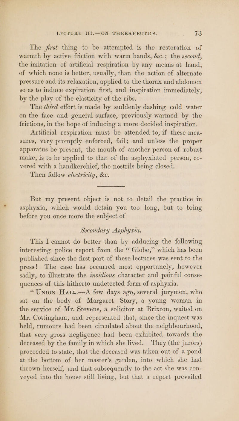 The frst thing to be attempted is the restoration of warmth by active friction with warm hands, &amp;c.; the second, the imitation of artificial respiration by any means at hand, of which none is better, usually, than the action of alternate pressure and its relaxation, applied to the thorax and abdomen so as to induce expiration first, and inspiration immediately, by the play of the elasticity of the ribs. The third effort is made by suddenly dashing cold water on the face and general surface, previously warmed by the frictions, in the hope of inducing a more decided inspiration. Artificial respiration must be attended to, if these mea- sures, very promptly enforced, fail; and unless the proper apparatus be present, the mouth of another person of robust make, is to be applied to that of the asphyxiated person, co- vered with a handkerchief, the nostrils being closed. Then follow electricity, &amp;c. But my present object is not to detail the practice in asphyxia, which would detain you too long, but to bring before you once more the subject of Secondary Asphyxia. This I cannot do better than by adducing the following interesting police report from the “ Globe,” which has been published since the first part of these lectures was sent to the press! The case has occurred most opportunely, however sadly, to illustrate the esedious character and painful conse- quences of this hitherto undetected form of asphyxia. “Union Hartit.—A few days ago, several jurymen, who sat on the body of Margaret Story, a young woman in the service of Mr. Stevens, a solicitor at Brixton, waited on Mr, Cottingham, and represented that, since the inquest was held, rumours had been circulated about the neighbourhood, that very gross negligence had been exhibited towards the deceased by the family in which she lived. They (the jurors) proceeded to state, that the deceased was taken out of a pond at the bottom of her master’s garden, into which she had thrown herself, and that subsequently to the act she was con- veyed into the house still living, but that a report prevailed