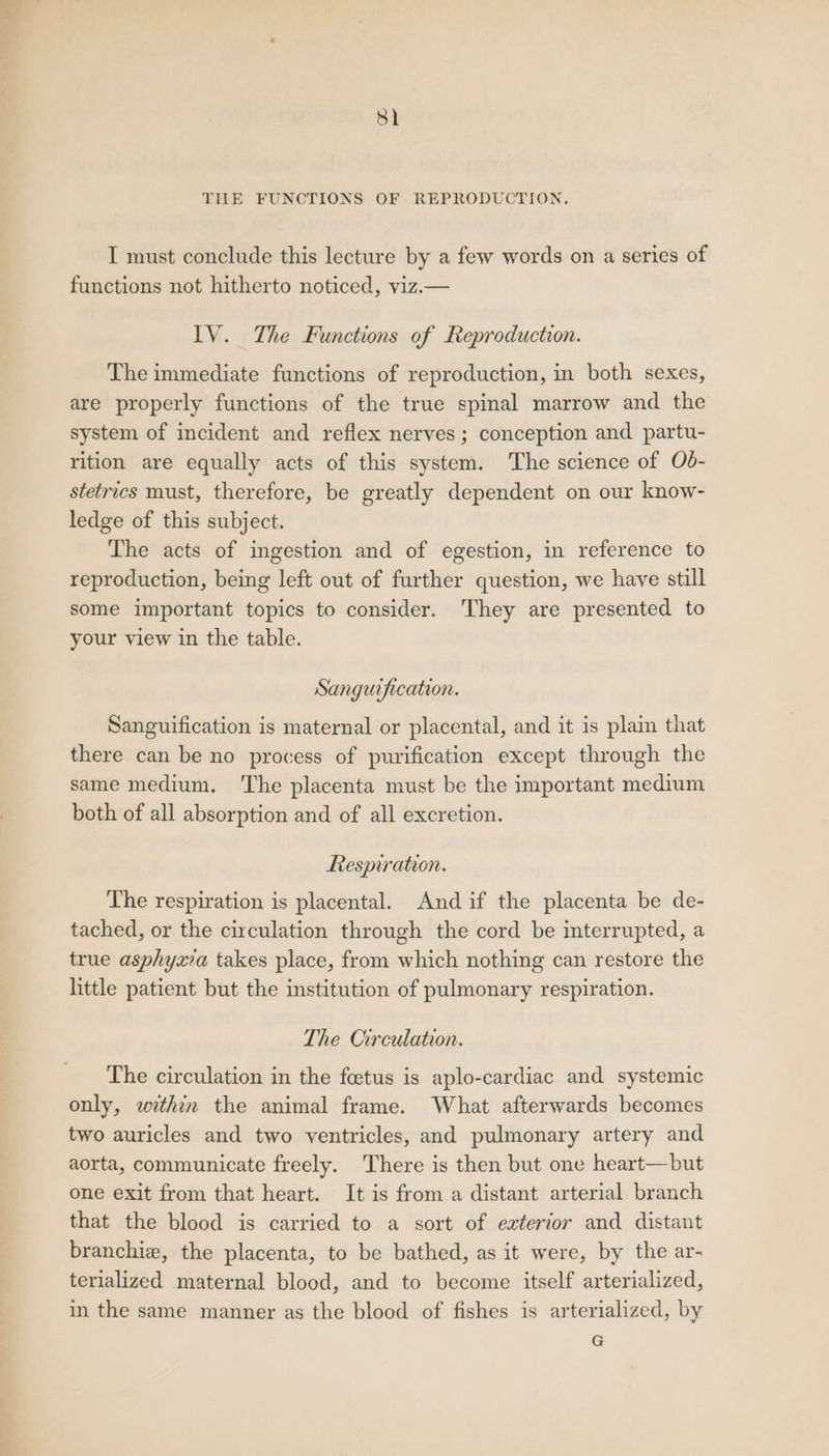 | THE FUNCTIONS OF REPRODUCTION. I must conclude this lecture by a few words on a series of functions not hitherto noticed, vizi— IV. The Functions of Reproduction. The immediate functions of reproduction, in both sexes, are properly functions of the true spinal marrow and the system of incident and reflex nerves; conception and partu- rition are equally acts of this system. The science of Od- stetrics must, therefore, be greatly dependent on our know- ledge of this subject. The acts of ingestion and of egestion, in reference to reproduction, being left out of further question, we have still some important topics to consider. They are presented to your view in the table. Sanguification. Sanguification is maternal or placental, and it is plain that there can be no process of purification except through the same medium. The placenta must be the important medium both of all absorption and of all excretion. Respiration. The respiration is placental. And if the placenta be de- tached, or the circulation through the cord be interrupted, a true asphyxia takes place, from which nothing can restore the little patient but the institution of pulmonary respiration. The Circulation. The circulation in the foetus is aplo-cardiac and systemic only, within the animal frame. What afterwards becomes two auricles and two ventricles, and pulmonary artery and aorta, communicate freely. There is then but one heart—but one exit from that heart. It is from a distant arterial branch that the blood is carried to a sort of exterior and distant branchie, the placenta, to be bathed, as it were, by the ar- terialized maternal blood, and to become itself arterialized, in the same manner as the blood of fishes is arterialized, by G
