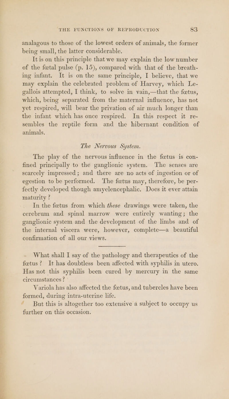 analagous to those of the lowest orders of animals, the former being small, the latter considerable. It is on this principle that we may explain the low number of the foetal pulse (p. 15), compared with that of the breath- ing infant. It is on the same principle, I believe, that we may explain the celebrated problem of Harvey, which Le- gallois attempted, I think, to solve in vain,—that the fetus, which, being separated from the maternal influence, has not yet respired, will bear the privation of air much longer than the infant which has once respired. In this respect it re- sembles the reptile form and the hibernant condition of animals. The Nervous System. The play of the nervous influence in the fcetus is con- fined principally to thé ganglionic system. ‘The senses are scarcely impressed ; and there are no acts of ingestion or of egestion to be performed. ‘The foetus may, therefore, be per- fectly developed though amyelencephalic. Does it ever attain maturity ! In the feetus from which these drawings were taken, the cerebrum and spinal marrow were entirely wanting; the ganglionic system and the development of the limbs and of the internal viscera were, however, complete—a_ beautiful confirmation of all our views. What shall I say of the pathology and therapeutics of the foetus? It has doubtless been affected with syphilis in utero. Has not this syphilis been cured by mercury in the same circumstances ? Variola has also affected the foetus, and tubercles have been formed, during intra-uterine life. But this is altogether too extensive a subject to occupy us further on this occasion.
