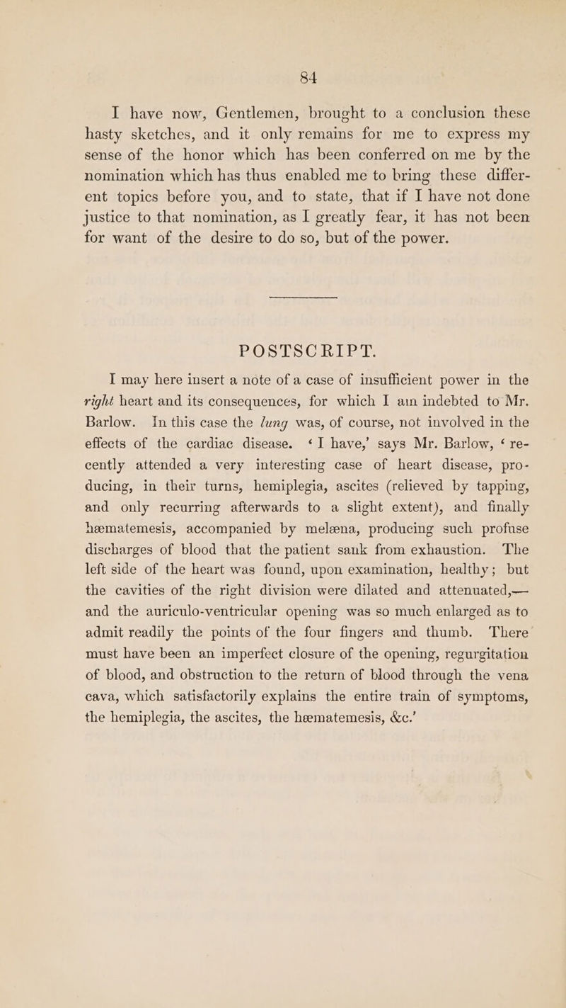 I have now, Gentlemen, brought to a conclusion these hasty sketches, and it only remains for me to express my sense of the honor which has been conferred on me by the nomination which has thus enabled me to bring these differ- ent topics before you, and to state, that if I have not done justice to that nomination, as I greatly fear, it has not been for want of the desire to do so, but of the power. BO Sis Caul it I may here insert a note of a case of insufficient power in the right heart and its consequences, for which I ain indebted to Mr. Barlow. In this case the Jung was, of course, not involved in the effects of the cardiac disease. ‘I have,’ says Mr. Barlow, ¢ re- cently attended a very interesting case of heart disease, pro- ducing, in their turns, hemiplegia, ascites (relieved by tapping, and only recurring afterwards to a slight extent), and finally heematemesis, accompanied by meleena, producing such profuse discharges of blood that the patient sank from exhaustion. The left side of the heart was found, upon examination, healthy; but the cavities of the right division were dilated and attenuated,— and the auriculo-ventricular opening was so much enlarged as to admit readily the points of the four fingers and thumb. There must have been an imperfect closure of the opening, regurgitation of blood, and obstruction to the return of blood through the vena cava, which satisfactorily explains the entire train of symptoms, the hemiplegia, the ascites, the hematemesis, &amp;c.’