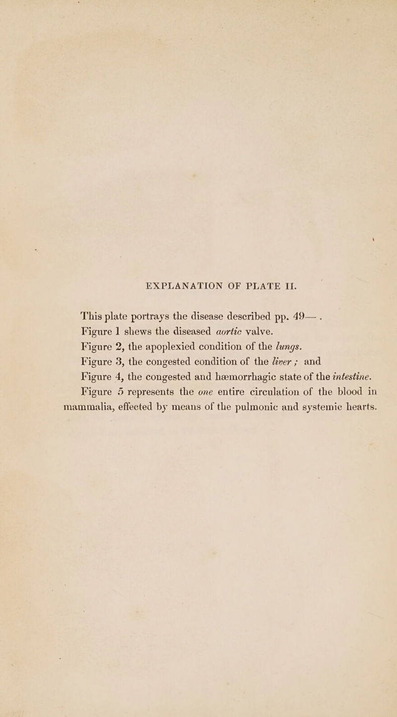 This plate portrays the disease described pp. 49— . Figure 1 shews the diseased aortic valve. Figure 2, the apoplexied condition of the lungs. Figure 3, the congested condition of the liver ; and Figure 4, the congested and heemorrhagic state of the zntestine. Figure 5 represents the one entire circulation of the blood in mammalia, effected by means of the pulmonic and systemic hearts.