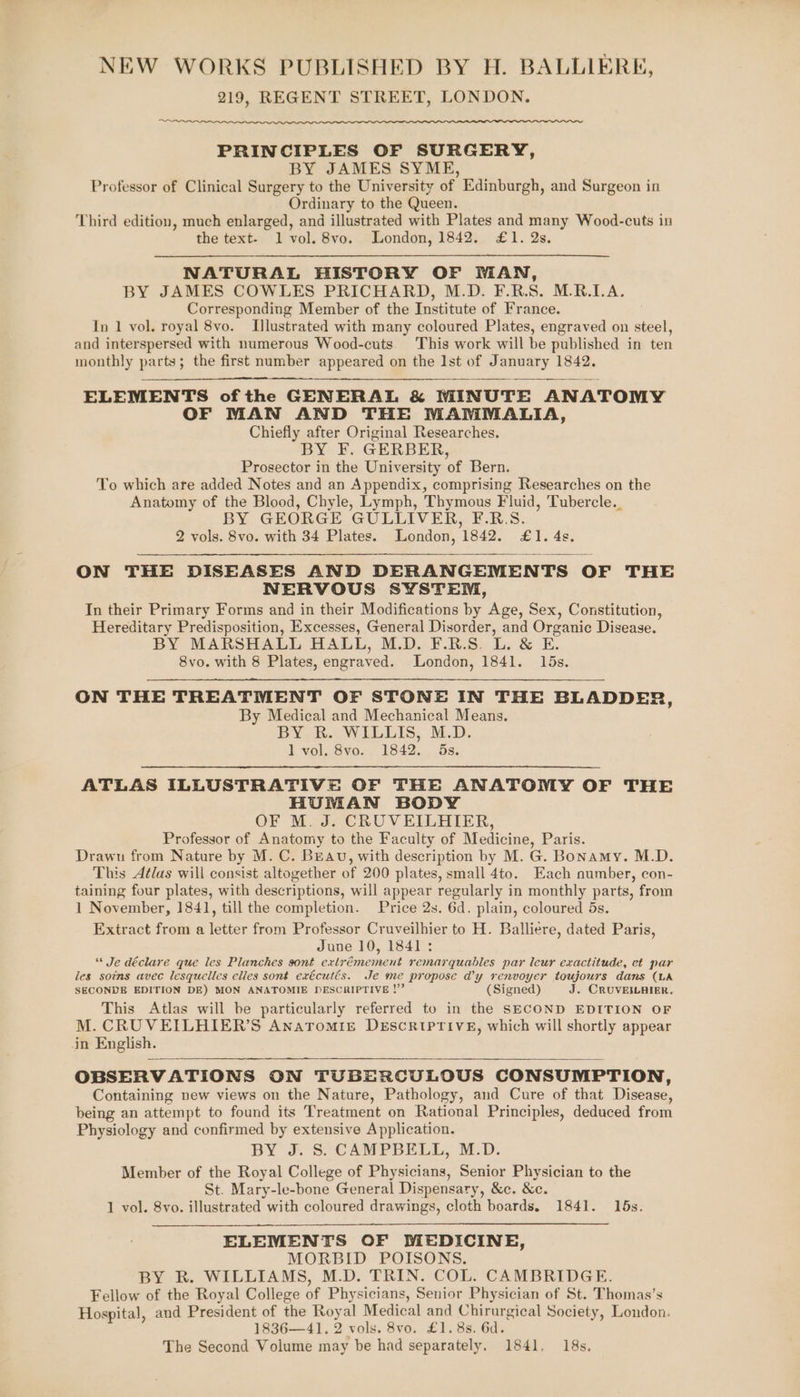 NEW WORKS PUBLISHED BY H. BALLIERE, 219, REGENT STREET, LONDON. PRINCIPLES OF SURGERY, BY JAMES SYME, Professor of Clinical Surgery to the University of Edinburgh, and Surgeon in Ordinary to the Queen. Third edition, much enlarged, and illustrated with Plates and many Wood-cuts in the text- 1 vol. 8vo. London, 1842. £1. 2s. NATURAL HISTORY OF WAN, BY JAMES COWLES PRICHARD, M.D. F.R.S. M.R.LA. Corresponding Member of the Institute of France. 3 In 1 vol. royal 8vo. Illustrated with many coloured Plates, engraved on steel, and interspersed with numerous Wood-cuts. This work will be published in ten monthly parts; the first number appeared on the Ist of January 1842. ELEMENTS ofthe GENERAL &amp; MINUTE ANATOMY OF MAN AND THE MAMMALIA, Chiefly after Original Researches, BY F. GERBER, Prosector in the University of Bern. To which are added Notes and an Appendix, comprising Researches on the Anatomy of the Blood, Chyle, Lymph, Thymous Fluid, Tubercle.. BY GEORGE GULLIVER, F.R.S. 2 vols. 8vo. with 34 Plates. London, 1842. £1. 4s. ON THE DISEASES AND DERANGEMENTS OF THE NERVOUS SYSTEM, In their Primary Forms and in their Modifications by Age, Sex, Constitution, Hereditary Predisposition, Excesses, General Disorder, and Organic Disease. BY MARSHALL HALL, M.D. F.R.S. L. &amp; E. 8vo. with 8 Plates, engraved. London, 1841. 15s. ON THE TREATMENT OF STONE IN THE BLADDER, By Medical and Mechanical Means. BY, BR. WILLIS, M.D. l vol. Svo. 1842. 5s. ATLAS ILLUSTRATIVE OF THE ANATOMY OF THE HUMAN BODY OF M. J. CRUVEILHIER, Professor of Anatomy to the Faculty of Medicine, Paris. Drawu from Nature by M. C. BEAU, with description by M. G. Bonamy. M.D. This Aélas will consist altogether of 200 plates, small 4to. Each number, con- taining four plates, with descriptions, will appear regularly in monthly parts, from 1 November, 1841, till the completion. Price 2s. 6d. plain, coloured 5s. Extract from a letter from Professor Cruveilhier to H. Balliere, dated Paris, June 10, 1841: “* Je déclare que les Planches sont extrémement remarquables par leur exactitude, ct par les soins avec lesquelles elles sont exécutés. Je me propose @y renvoyer toujours dans (LA SECONDE EDITION DE) MON ANATOMIE DESCRIPTIVE !”’ (Signed) J. CRUVEILBIER. This Atlas will be particularly referred to in the SECOND EDITION OF M. CRUVEILHIER’S Anaromig DESCRIPTIVE, which will shortly appear in English. OBSERVATIONS ON TUBERCULOUS CONSUMPTION, Containing new views on the Nature, Pathology, and Cure of that Disease, being an attempt to found its Treatment on Rational Principles, deduced from Physiology and confirmed by extensive Application. BY J. S. CAMPBELL, M.D. Member of the Royal College of Physicians, Senior Physician to the St. Mary-le-bone General Dispensary, &amp;c. &amp;c. 1 vol. 8yo. illustrated with coloured drawings, cloth boards. 1841. 165s. ELEMENTS OF MEDICINE, MORBID POISONS. BY R. WILLIAMS, M.D. TRIN. COL. CAMBRIDGE. Fellow of the Royal College of Physicians, Senior Physician of St. Thomas’s Hospital, and President of the Royal Medical and Chirurgical Society, London. 1836—41. 2 vols. 8vo. £1. 8s. 6d. The Second Volume may be had separately. 1841. 18s.