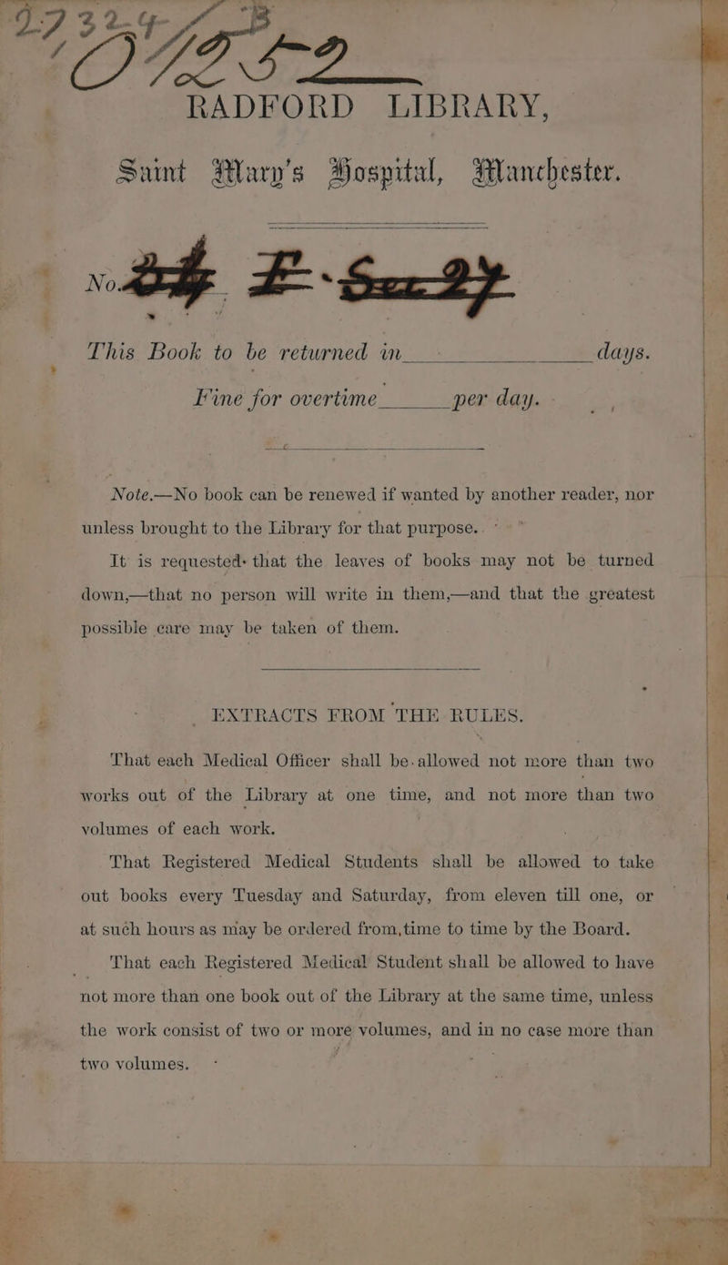 ed Sa sae. RADFORD LIBRARY, Sant Hary’s Hospital, Manchester. This Book to be returned in. days. Fine for overtime___ per day. - 2 Note.—No book can be renewed if wanted by another reader, nor unless brought to the Library for that purpose. . ° It is requested: that the leaves of books may not be turned possible care may be taken of them. EXTRACTS FROM THE RULES. That each Medical Officer shall be.allowed not more than two works out of the Library at one time, and not more than two volumes of each work. That Registered Medical Students shall be allowed to take out books every Tuesday and Saturday, from eleven till one, or at such hours as may be ordered from,time to time by the Board. That each Registered Medical Student shall be allowed to have not more than one book out of the Library at the same time, unless the work consist of two or more volumes, and in no case more than two volumes.