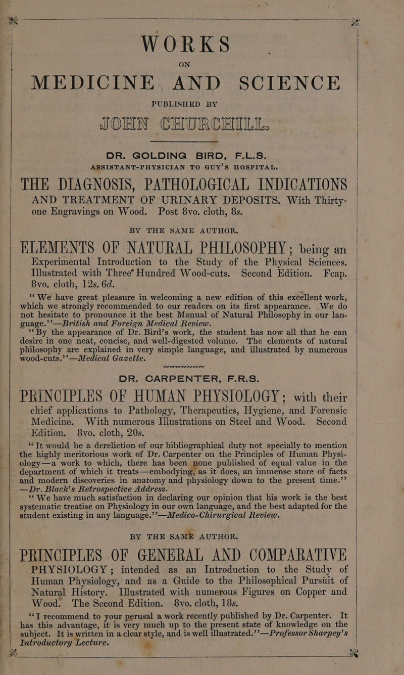 —=—— WORK S MEDICINE AND SCIENCE PUBLISHED BY JOHN CHURCHILL. DR. GOLDING BIRD, F.L.S. ASSISTANT-PHYSICIAN TO GUY’S HOSPITAL. THE DIAGNOSIS, PATHOLOGICAL INDICATIONS AND TREATMENT OF URINARY DEPOSITS. With Thirty- ELEMENTS OF NATURAL PHILOSOPHY; being an Experimental Introduction to the Study of the Bhysteal Sciences. Illustrated with Three’ Hundred Wood-cuts. Second Edition. Fcap. which we strongly recommended to our readers on its first appearance. We do not hesitate to pronounce it the best Manual of Natural Philosophy in our lan- guage.’’—British and Foreign Medical Review. ““By the appearance of Dr. Bird’s work, the student has now all that he can desire in one neat, concise, and well-digested volume. The elements of natural philosophy are explained in very simple language, and illustrated by numerous wood-cuts.’’—Medical Gazette. wees. DR. CARPENTER, F.R.S. PRINCIPLES OF HUMAN PHYSIOLOGY, with their chief applications to Pathology, Therapeutics, Hygiene, and Forensic Medicine. With numerous Illustrations on Steel and Wood. Second Edition. 8vo. cloth, 20s. “Tt would be a dereliction of our bibliographical duty not specially to mention the highly meritorious work of Dr. Carpenter on the Principles of Human Physi- ology—a work to which, there has been none published of equal value in the and modern discoveries in anatomy and physiology down to the present time.’’ —Dr. Black’s Retrospective Address. ‘¢ We have much satisfaction in declaring our opinion that his work is the best systematic treatise on Physiology in our own language, and the best adapted for the student existing in any language.’’—Medico-Chirurgical Review, BY THE SAME AUTHOR. PRINCIPLES OF GENERAL AND COMPARATIVE PHYSIOLOGY ; intended as an Introduction to the Study of Human Physiology, and as a Guide to the Philosophical Pursuit of Natural History. Illustrated with numerous Figures on Copper and Wood. The Second Edition. 8yo. cloth, 18s. “*I recommend to your perusal a work recently published by Dr. Carpenter. It has this advantage, it is very much up to the present state of knowledge on the subject. It is written in a clear style, and is well illustrated.’’—Professor Sharpey’s Introductory Lecture. “«: