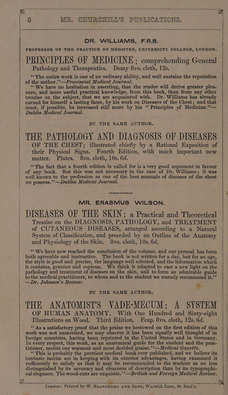 r/o Qs PROFESSOR OF THE PRACTICE OF MEDICINE, UNIVERSITY COLLEGE, LONDON. PRINCIPLES OF MEDICINE ; comprehending General Pathology and Therapeutics. Demy 8vo. cloth, 12s. ‘‘'The entire work is one of no ordinary ability, and well sustains the reputation of the author.’’—Provincial Medical Journal. ‘¢ We have no hesitation in asserting, that the reader will derive greater plea- sure, and more useful practical knowledge, from this book, than from any other treatise on the subject, that we are acquainted with. Dr. Williams has already earned for himself a lasting fame, by his work on Diseases of the Chest; and that must, if possible, be increased still more by his ‘‘ Principles of Medicine.’’— THE PATHOLOGY AND DIAGNOSIS OF DISEASES OF THE CHEST; illustrated chiefly by a Rational Exposition of their Physical Signs. Fourth Edition, with much important new ‘“‘The fact that a fourth edition is called for is a very good argument in favour of any book. But this was not necessary in the case of Dr. Williams; it was well known to the profession as one of the best manuals of diseases of the chest we possess.’’—Dublin Medical Journal. MR. ERASMUS WILSON. DISEASES OF THE SKIN; a Practical and Theoretical Treatise on the DIAGNOSIS, PATHOLOGY, and TREATMENT of CUTANEOUS DISEASES, arranged according to a Natural System of Classification, and preceded by an Outline of the Anatomy and Physiology of the Skin. 8vo. cloth, 10s. 6d. “We have now reached the conclusion of the volume, and our perusal has been both agreeable and instructive. The book is not written for a day, but for an age, the style is good and precise, the language well selected, and the information which it contains, genuine and copious. We think it adapted to cast a new light on the pathology and treatment of diseases on the skin, and to form an admirable guide to the medical practitioner, to whom and to the student we warmly recommend it.’? —Dr. Johnson’s Review. » BY THE SAME AUTHOR, THE ANATOMISTS VADE-MECUM; A SYSTEM OF HUMAN ANATOMY. With One Hundred and Sixty-eight Illustrations on Wood. Third Edition. Fcap. 8vo. cloth, 12s. 6d. ‘¢ As a satisfactory proof that the praise we bestowed on the first edition of this work was not unmerited, we may observe it has been equally well thought of in foreign countries, having been reprinted in the United States and in Germany. In every respect, this work, as an anatomical guide for the student and the prac- titioner, merits our warmest and most decided praise.’’—Medical Gazette. ‘‘This is probably the prettiest medical. book ever published, and we believe its intrinsic merits are in keeping with its exterior advantages, having examined it sufficiently to satisfy us that it may be recommended to the student as no less distinguished by its accuracy and clearness of description than by its typographi- cal elegance. The wood-cuts are exquisite.’’—British and Foreign Medical Review. London: Printed by W. BLANCHARD AND Sons, Warwick Lane, St. Paul’s. eer