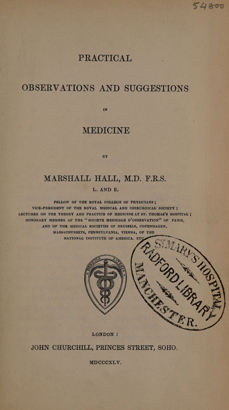 4 sve PRACTICAL OBSERVATIONS AND SUGGESTIONS MEDICINE MARSHALL HALL, M.D. F.R.S. L. AND E. FELLOW OF THE ROYAL COLLEGE OF PHYSICIANS ; VICE-PRESIDENT OF THE ROYAL MEDICAL AND CHIRURGICAL’ SOCIETY 3 LECTURER ON THE THEORY AND PRACTICE OF MEDICINE AT ST. THOMAS’S HOSPITAL ; HONORARY MEMBER OF THE ‘‘SOCIETE MEDICALE D’OBSERVATION”’ OF PARIS, AND OF THE MEDICAL SOCIETIES OF BRUSSELS, COPENHAGEN, MASSACHUSSETS, PENNSYLVANIA, VIENNA, OF THE JOHN CHURCHILL, PRINCES STREET, SOHO. MDCCCXLV.