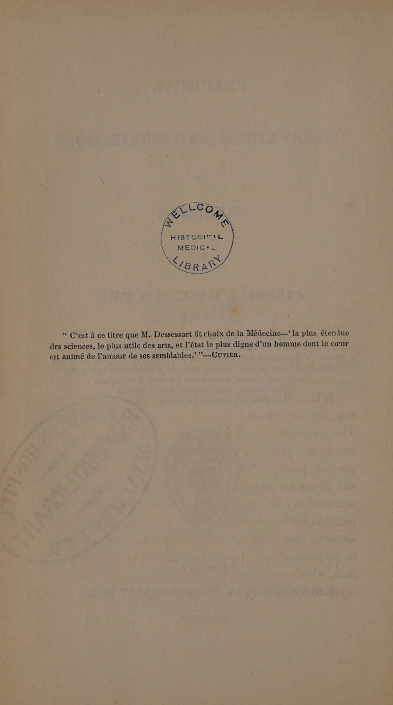 LCG i Ay [> ’ HISTORICAL MEDIC#e Ver SS “ C’est a ce titre que M. Dessessart fit choix de la Médecine—‘la plus étendue des sciences, le plus utile des arts, et.l’état le plus digne d’un homme dont le ceeur est animé de l’amour de ses semblables.’ ’’—CUuvIER.
