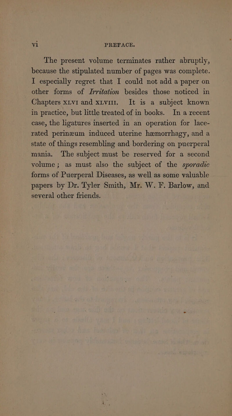 The present volume terminates rather abruptly, because the stipulated number of pages was complete. I especially regret that I could not add a paper on other forms of Irritation besides those noticed in Chapters xtvi and xiv. It is a subject known in practice, but little treated of in books. In a recent case, the ligatures inserted in an operation for lace- rated perineum induced uterine hemorrhagy, and a state of things resembling and bordering on puerperal mania. ‘The subject must be reserved for a second volume ; as must also the subject of the sporadic forms of Puerperal Diseases, as well as some valuable papers by Dr. Tyler Smith, Mr. W. F. Barlow, and several other friends.
