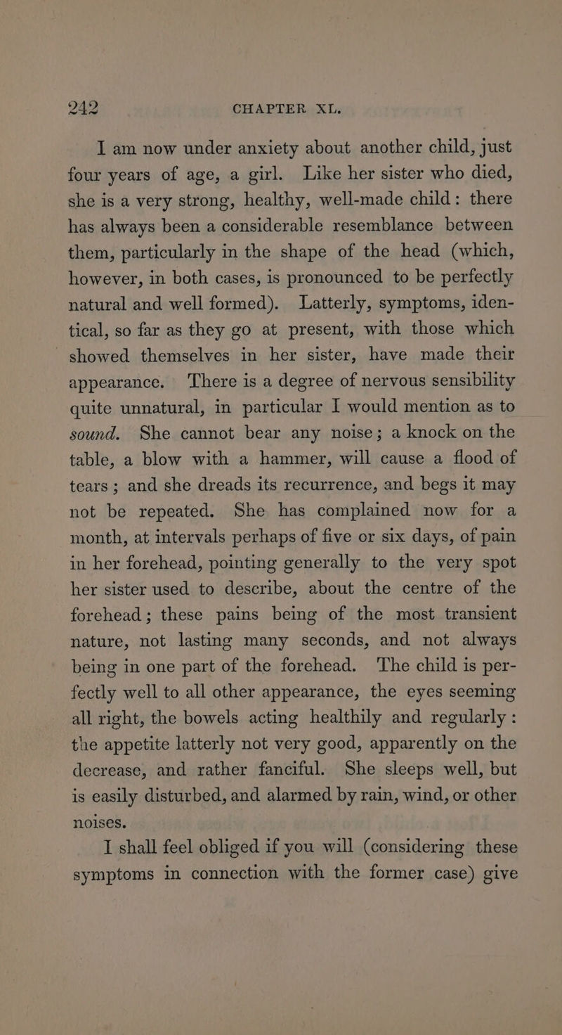 I am now under anxiety about another child, just four years of age, a girl. Like her sister who died, she is a very strong, healthy, well-made child: there has always been a considerable resemblance between them, particularly in the shape of the head (which, however, in both cases, is pronounced to be perfectly natural and well formed). Latterly, symptoms, iden- tical, so far as they go at present, with those which - showed themselves in her sister, have made their appearance. ‘There is a degree of nervous sensibility quite unnatural, in particular | would mention as to sound. She cannot bear any noise; a knock on the table, a blow with a hammer, will cause a flood of tears ; and she dreads its recurrence, and begs it may not be repeated. She has complained now for a month, at intervals perhaps of five or six days, of pain in her forehead, pointing generally to the very spot her sister used to describe, about the centre of the forehead ; these pains being of the most transient nature, not lasting many seconds, and not always being in one part of the forehead. The child is per- fectly well to all other appearance, the eyes seeming all right, the bowels acting healthily and regularly : the appetite latterly not very good, apparently on the decrease, and rather fanciful. She sleeps well, but is easily disturbed, and alarmed by rain, wind, or other noises. I shall feel obliged if you will (considering these symptoms in connection with the former case) give