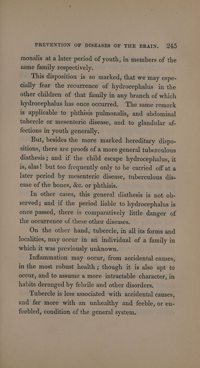 monalis at a later period of youth, in members of the same family respectively. This disposition is so marked, that we may espe- cially fear the recurrence of hydrocephalus in the other children of that family in any branch of which hydrocephalus has once occurred. The same remark is applicable to phthisis pulmonalis, and abdominal tubercle or mesenteric disease, and to glandular af- fections in youth generally. But, besides the more marked hereditary dispo- sitions, there are proofs of a more general tuberculous diathesis; and if the child escape hydrocephalus, it is, alas! but too frequently only to be carried off at a later period by mesenteric disease, tuberculous dis- ease of the bones, &amp;c. or phthisis. In other cases, this general diathesis is not ob- served; and if the period liable to hydrocephalus is once passed, there is comparatively little danger of the occurrence of these other diseases. On the other hand, tubercle, in all its forms and localities, may occur in an individual of a family in which it was previously unknown. Inflammation may occur, from accidental causes, in the most robust health; though it is also apt to occur, and to assume a more intractable character, in habits deranged by febrile and other disorders. Tubercle is less associated with accidental causes, and far more with an unhealthy and feeble, or en- feebled, condition of the general system.