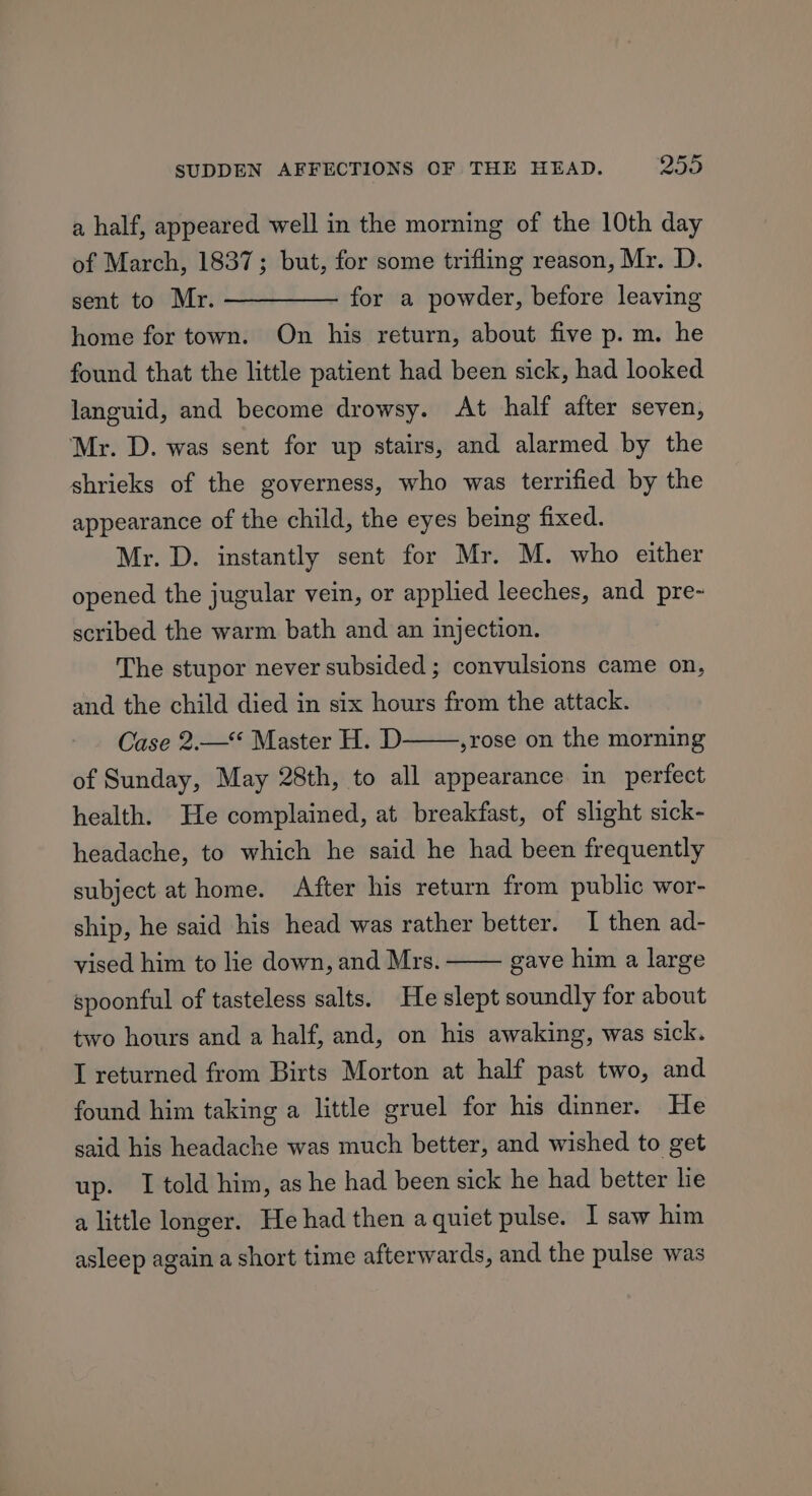 a half, appeared well in the morning of the 10th day of March, 1837; but, for some trifling reason, Mr. D. sent to Mr. ————— for a powder, before leaving home for town. On his return, about five p.m. he found that the little patient had been sick, had looked languid, and become drowsy. At half after seven, Mr. D. was sent for up stairs, and alarmed by the shrieks of the governess, who was terrified by the appearance of the child, the eyes being fixed. Mr. D. instantly sent for Mr. M. who either opened the jugular vein, or applied leeches, and pre- scribed the warm bath and an injection. The stupor never subsided ; convulsions came on, and the child died in six hours from the attack. Case 2.—** Master H. D ,rose on the morning of Sunday, May 28th, to all appearance in perfect health. He complained, at breakfast, of slight sick- headache, to which he said he had been frequently subject at home. After his return from public wor- ship, he said his head was rather better. I then ad- gave him a large vised him to lie down, and Mrs. spoonful of tasteless salts. He slept soundly for about two hours and a half, and, on his awaking, was sick. I returned from Birts Morton at half past two, and found him taking a little gruel for his dinner. He said his headache was much better, and wished to get up. I told him, as he had been sick he had better lie a little longer. He had then aquiet pulse. I saw him asleep again a short time afterwards, and the pulse was