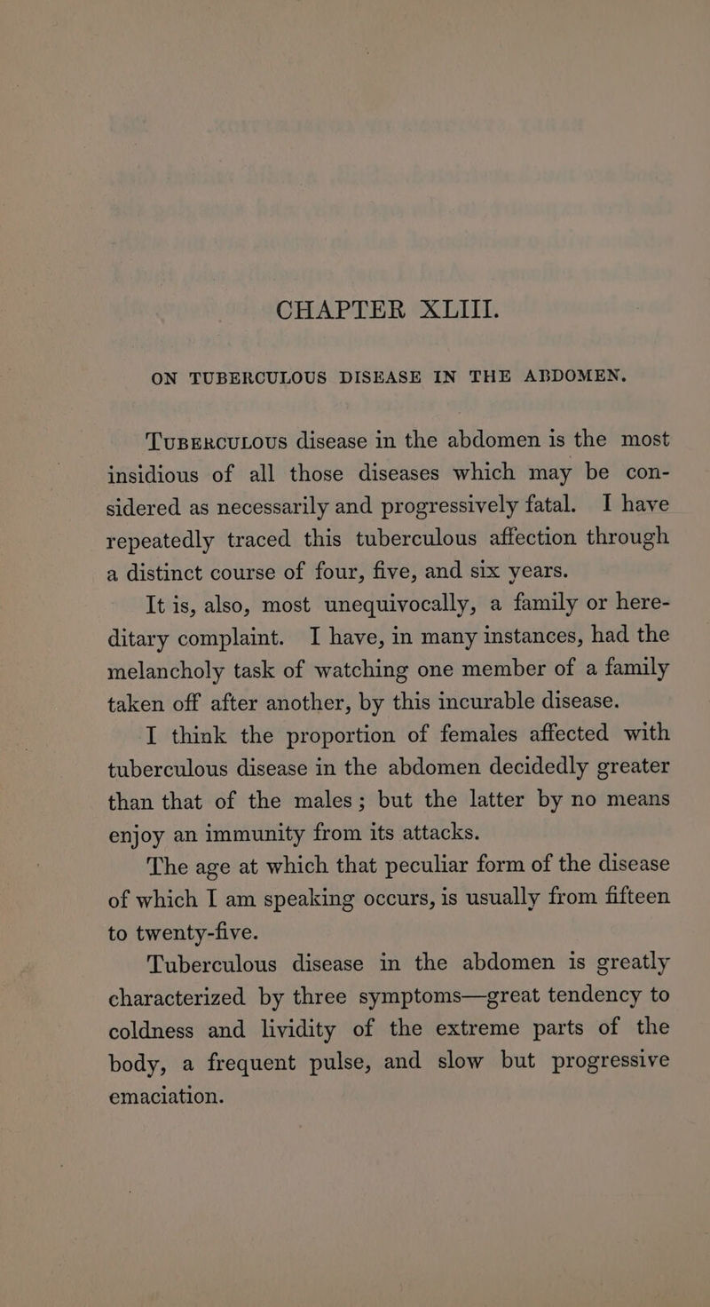 ON TUBERCULOUS DISEASE IN THE ABDOMEN. TuBERCULOUS disease in the abdomen is the most insidious of all those diseases which may be con- sidered as necessarily and progressively fatal. I have repeatedly traced this tuberculous affection through a distinct course of four, five, and six years. It is, also, most unequivocally, a family or here- ditary complaint. I have, in many instances, had the melancholy task of watching one member of a family taken off after another, by this incurable disease. I think the proportion of females affected with tuberculous disease in the abdomen decidedly greater than that of the males; but the latter by no means enjoy an immunity from its attacks. The age at which that peculiar form of the disease of which I am speaking occurs, is usually from fifteen to twenty-five. Tuberculous disease in the abdomen is greatly characterized by three symptoms—great tendency to coldness and lividity of the extreme parts of the body, a frequent pulse, and slow but progressive emaciation.