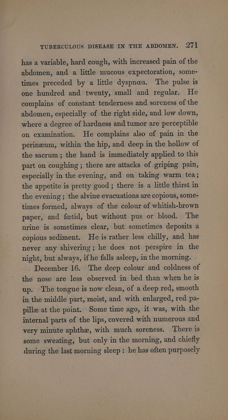 has a variable, hard cough, with increased pain of the abdomen, and a little mucous expectoration, some- times preceded by a little dyspnea. The pulse is one hundred and twenty, small and regular. He complains of constant tenderness and soreness of the abdomen, especially of the right side, and low down, where a degree of hardness and tumor are perceptible on examination. He complains also of pain in the perineum, within the hip, and deep in the hollow of the sacrum; the hand is immediately applied to this part on coughing ; there are attacks of griping pain, especially in the evening, and on taking warm tea; the appetite is pretty good; there is a little thirst in the evening; the alvine evacuations are copious, some- times formed, always of the colour of whitish-brown paper, and fetid, but without pus or blood, The urine is sometimes clear, but sometimes deposits a copious sediment. He is rather less chilly, and has never any shivering; he does not perspire in the night, but always, if he falls asleep, in the morning. December 16. The deep colour and coldness of the nose are less observed in bed than when he is up. The tongue is now clean, of a deep red, smooth in the middle part, moist, and with enlarged, red pa- pille at the point. Some time ago, it was, with the internal parts of the lips, covered with numerous and very minute aphthe, with much soreness. ‘There is some sweating, but only in the morning, and chiefly during the last morning sleep : he has often purposely