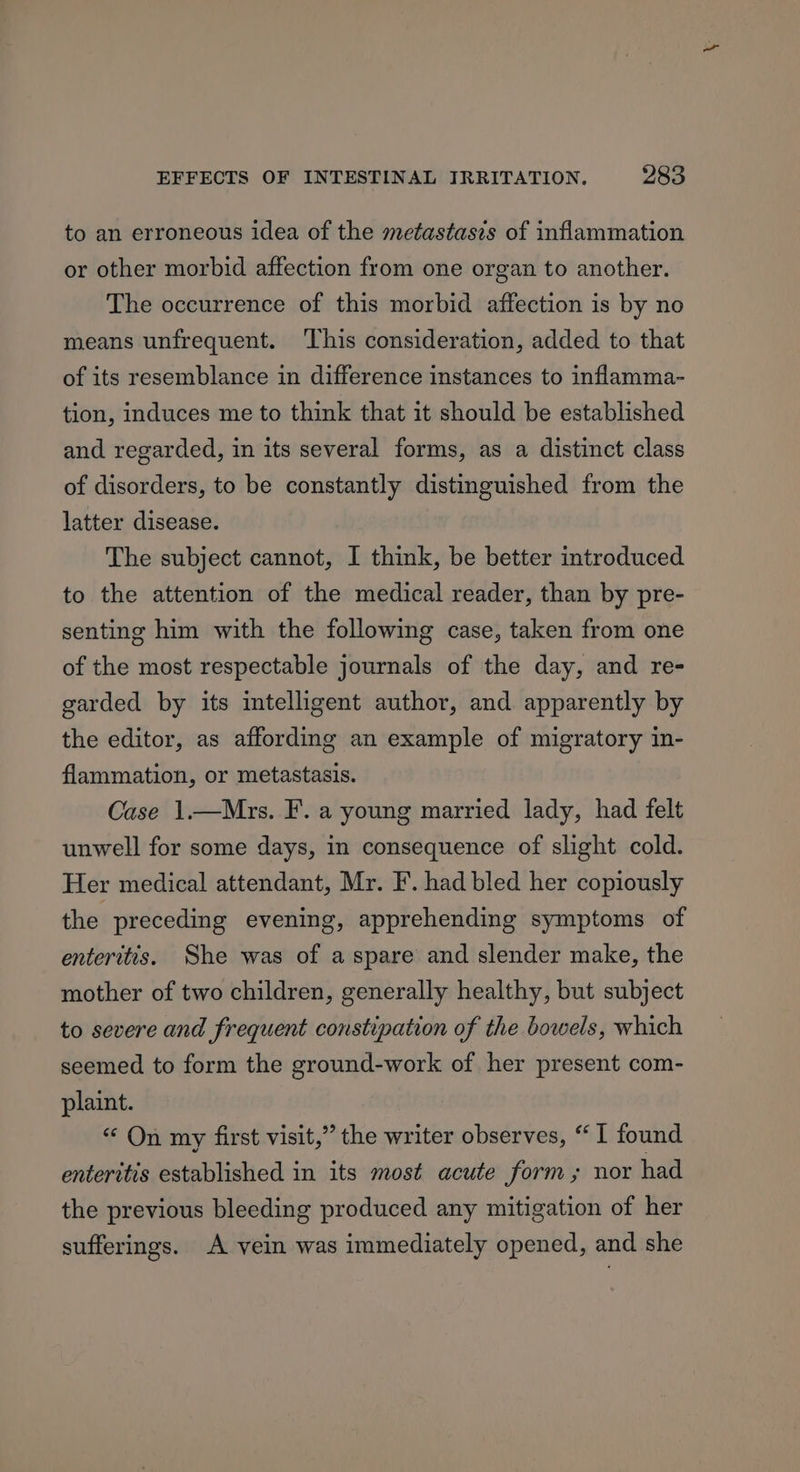 to an erroneous idea of the metastasis of inflammation or other morbid affection from one organ to another. The occurrence of this morbid affection is by no means unfrequent. ‘This consideration, added to that of its resemblance in difference instances to inflamma- tion, induces me to think that it should be established and regarded, in its several forms, as a distinct class of disorders, to be constantly distinguished from the latter disease. The subject cannot, I think, be better introduced to the attention of the medical reader, than by pre- senting him with the following case, taken from one of the most respectable journals of the day, and re- garded by its intelligent author, and apparently by the editor, as affording an example of migratory in- flammation, or metastasis. Case 1.—Mrs. F. a young married lady, had felt unwell for some days, in consequence of slight cold. Her medical attendant, Mr. F. had bled her copiously the preceding evening, apprehending symptoms of enteritis. She was of aspare and slender make, the mother of two children, generally healthy, but subject to severe and frequent constipation of the bowels, which seemed to form the ground-work of her present com- plaint. “ On my first visit,” the writer observes, “I found enteritis established in its most acute form; nor had the previous bleeding produced any mitigation of her sufferings. A vein was immediately opened, and she