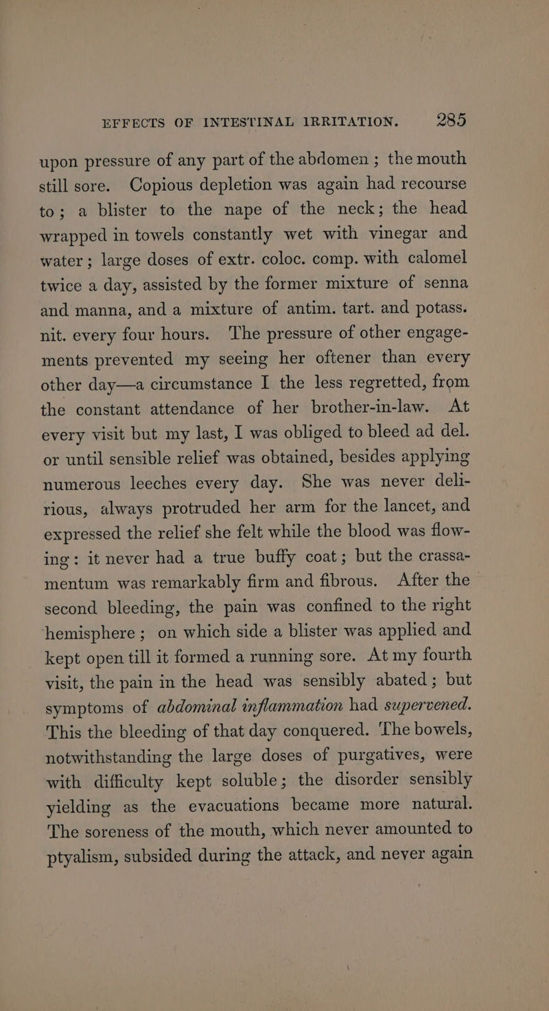 upon pressure of any part of the abdomen ; the mouth still sore. Copious depletion was again had recourse to; a blister to the nape of the neck; the head wrapped in towels constantly wet with vinegar and water ; large doses of extr. coloc. comp. with calomel twice a day, assisted by the former mixture of senna and manna, and a mixture of antim. tart. and potass. nit. every four hours. ‘The pressure of other engage- ments prevented my seeing her oftener than every other day—a circumstance I the less regretted, from the constant attendance of her brother-in-law. At every visit but my last, I was obliged to bleed ad del. or until sensible relief was obtained, besides applying numerous leeches every day. She was never deli- rious, always protruded her arm for the lancet, and expressed the relief she felt while the blood was flow- ing: it never had a true buffy coat; but the crassa- mentum was remarkably firm and fibrous. After the second bleeding, the pain was confined to the right hemisphere ; on which side a blister was applied and kept open till it formed a running sore. At my fourth visit, the pain in the head was sensibly abated; but symptoms of abdominal inflammation had supervened. This the bleeding of that day conquered. ‘The bowels, notwithstanding the large doses of purgatives, were with difficulty kept soluble; the disorder sensibly yielding as the evacuations became more natural. The soreness of the mouth, which never amounted to ptyalism, subsided during the attack, and never again