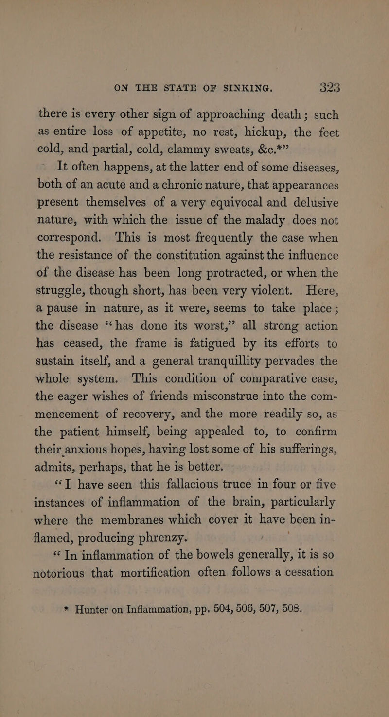 there is every other sign of approaching death; such as entire loss of appetite, no rest, hickup, the feet cold, and partial, cold, clammy sweats, &amp;c.*” It often happens, at the latter end of some diseases, both of an acute and a chronic nature, that appearances present themselves of a very equivocal and delusive nature, with which the issue of the malady does not correspond. This is most frequently the case when the resistance of the constitution against the influence of the disease has been long protracted, or when the struggle, though short, has been very violent. Here, a pause in nature, as it were, seems to take place; the disease “has done its worst,” all strong action has ceased, the frame is fatigued by its efforts to sustain itself, and a general tranquillity pervades the whole system. This condition of comparative ease, the eager wishes of friends misconstrue into the com- mencement of recovery, and the more readily so, as the patient himself, being appealed to, to confirm their anxious hopes, having lost some of his sufferings, admits, perhaps, that he is better. “‘T have seen this fallacious truce in four or five instances of inflammation of the brain, particularly where the membranes which cover it have nee in- flamed, producing phrenzy. “In inflammation of the bowels generally, it is so notorious that mortification often follows a cessation * Hunter on Inflammation, pp. 504, 506, 507, 508.