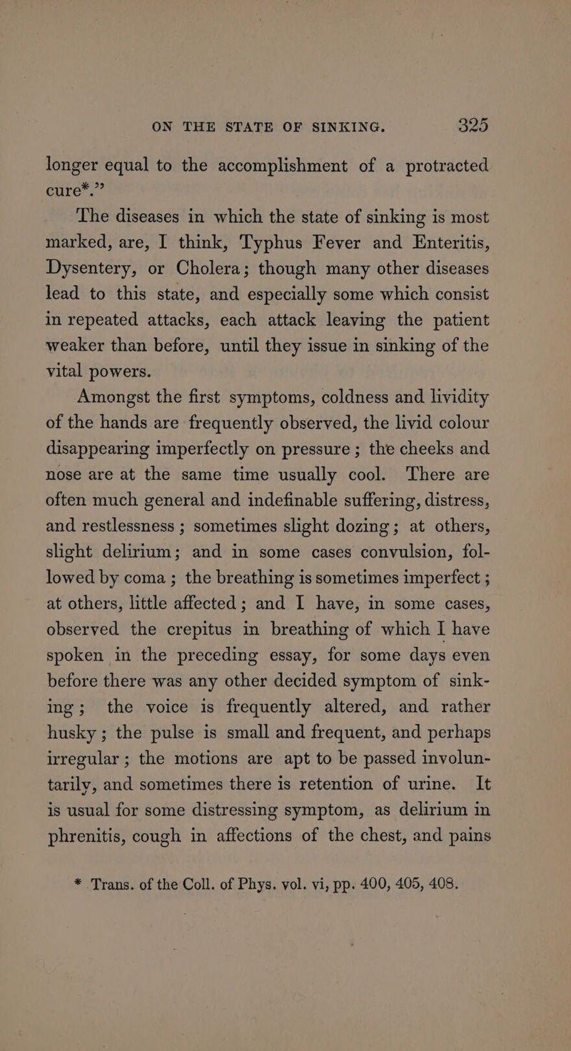 longer equal to the accomplishment of a protracted eure: The diseases in which the state of sinking is most marked, are, I think, Typhus Fever and Enteritis, Dysentery, or Cholera; though many other diseases lead to this state, and especially some which consist in repeated attacks, each attack leaving the patient weaker than before, until they issue in sinking of the vital powers. Amongst the first symptoms, coldness and lividity of the hands are frequently observed, the livid colour disappearing imperfectly on pressure ; the cheeks and nose are at the same time usually cool. There are often much general and indefinable suffering, distress, and restlessness ; sometimes slight dozing; at others, slight delirium; and in some cases convulsion, fol- lowed by coma ; the breathing is sometimes imperfect ; at others, little affected; and I have, in some cases, observed the crepitus in breathing of which I have spoken in the preceding essay, for some days even before there was any other decided symptom of sink- ing; the voice is frequently altered, and rather husky ; the pulse is small and frequent, and perhaps irregular ; the motions are apt to be passed involun- tarily, and sometimes there is retention of urine. It is usual for some distressing symptom, as delirium in phrenitis, cough in affections of the chest, and pains * Trans. of the Coll. of Phys. vol. vi, pp. 400, 405, 408,