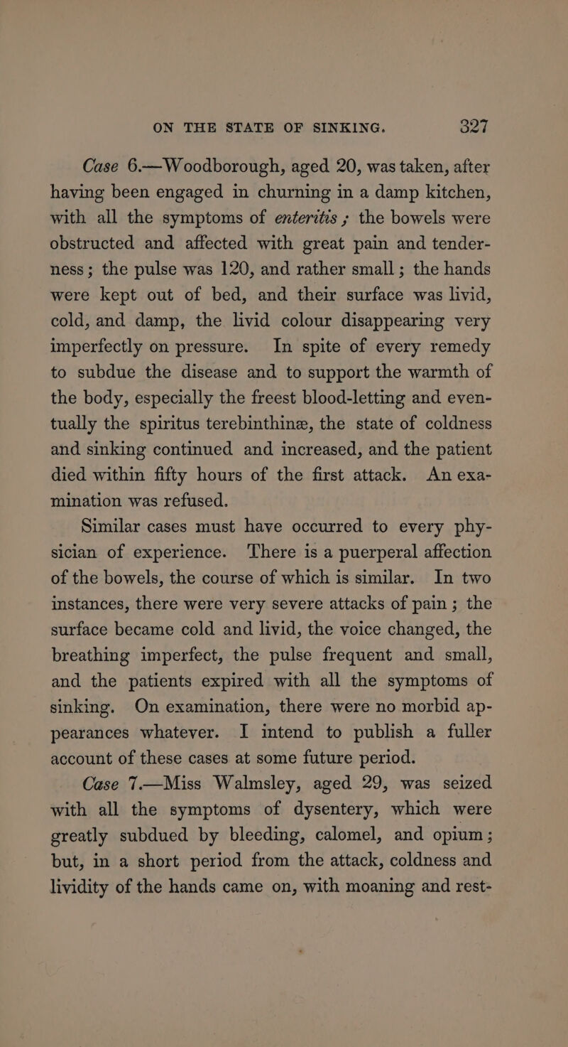 Case 6.—Woodborough, aged 20, was taken, after having been engaged in churning in a damp kitchen, with all the symptoms of enteritis; the bowels were obstructed and affected with great pain and tender- ness; the pulse was 120, and rather small ; the hands were kept out of bed, and their surface was livid, cold, and damp, the livid colour disappearing very imperfectly on pressure. In spite of every remedy to subdue the disease and to support the warmth of the body, especially the freest blood-letting and even- tually the spiritus terebinthine, the state of coldness and sinking continued and increased, and the patient died within fifty hours of the first attack. An exa- mination was refused. Similar cases must have occurred to every phy- siclan of experience. ‘There is a puerperal affection of the bowels, the course of which is similar. In two instances, there were very severe attacks of pain; the surface became cold and livid, the voice changed, the breathing imperfect, the pulse frequent and small, and the patients expired with all the symptoms of sinking. On examination, there were no morbid ap- pearances whatever. I intend to publish a fuller account of these cases at some future period. Case 7.—Miss Walmsley, aged 29, was seized with all the symptoms of dysentery, which were greatly subdued by bleeding, calomel, and opium ; but, in a short period from the attack, coldness and lividity of the hands came on, with moaning and rest-