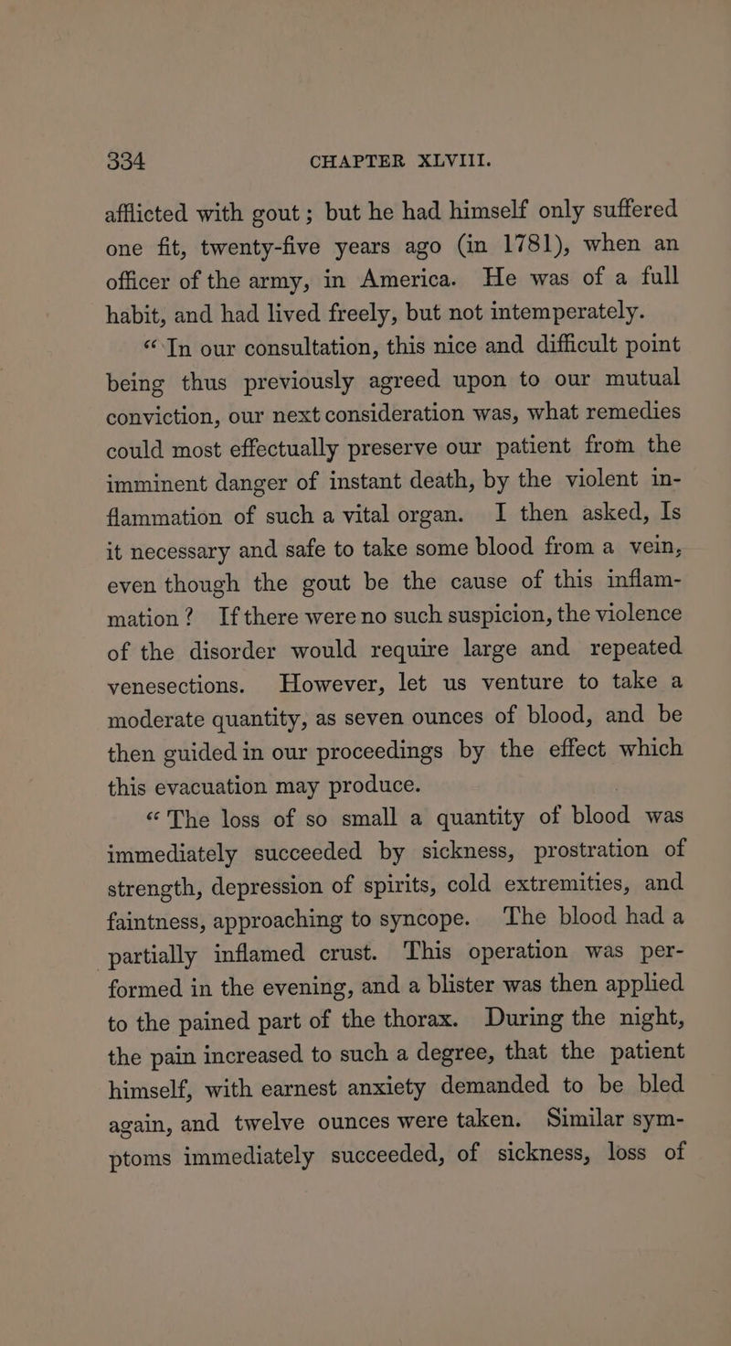 afflicted with gout ; but he had himself only suffered one fit, twenty-five years ago (in 1781), when an officer of the army, in America. He was of a full habit, and had lived freely, but not intemperately. “Tn our consultation, this nice and difficult point being thus previously agreed upon to our mutual conviction, our next consideration was, what remedies could most effectually preserve our patient from the imminent danger of instant death, by the violent in- flammation of such a vital organ. I then asked, Is it necessary and safe to take some blood from a vein, even though the gout be the cause of this inflam- mation? Ifthere were no such suspicion, the violence of the disorder would require large and repeated venesections. However, let us venture to take a moderate quantity, as seven ounces of blood, and be then guided in our proceedings by the effect which this evacuation may produce. “The loss of so small a quantity of bloat was immediately succeeded by sickness, prostration of strength, depression of spirits, cold extremities, and faintness, approaching to syncope. The blood hada ‘partially inflamed crust. This operation was per- formed in the evening, and a blister was then applied to the pained part of the thorax. During the night, the pain increased to such a degree, that the patient himself, with earnest anxiety demanded to be bled again, and twelve ounces were taken. Similar sym- ptoms immediately succeeded, of sickness, loss of