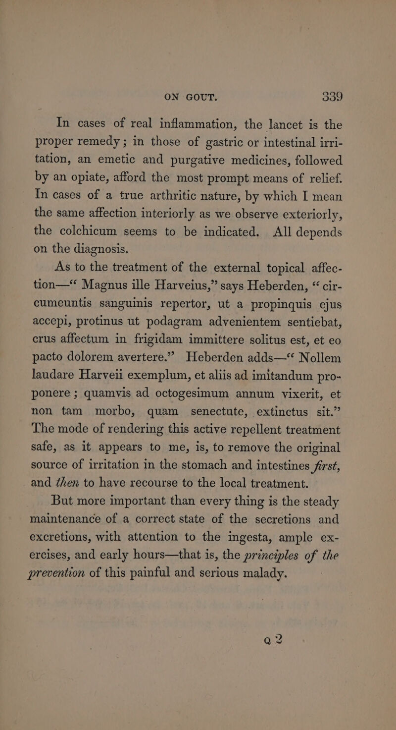 2) In cases of real inflammation, the lancet is the proper remedy ; in those of gastric or intestinal irri- tation, an emetic and purgative medicines, followed by an opiate, afford the most prompt means of relief. In cases of a true arthritic nature, by which I mean the same affection interiorly as we observe exteriorly, the colchicum seems to be indicated. All depends on the diagnosis. As to the treatment of the external topical affec- tion— Magnus ille Harveius,” says Heberden, “ cir- cumeuntis sanguinis repertor, ut a propinquis ejus accepl, protinus ut podagram advenientem sentiebat, crus affectum in frigidam immittere solitus est, et eo pacto dolorem avertere.” Heberden adds— Nollem laudare Harveii exemplum, et aliis ad imitandum pro- ponere ; quamvis ad octogesimum annum vixerit, et non tam morbo, quam senectute, extinctus sit.” The mode of rendering this active repellent treatment safe, as it appears to me, is, to remove the original source of irritation in the stomach and intestines first, and then to have recourse to the local treatment. But more important than every thing is the steady maintenance of a correct state of the secretions and excretions, with attention to the ingesta, ample ex- ercises, and early hours—that is, the principles of the prevention of this painful and serious malady.