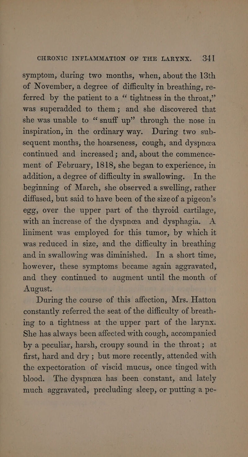 symptom, during two months, when, about the 13th of November, a degree of difficulty in breathing, re- ferred by the patient to a “ tightness in the throat,” was superadded to them; and she discovered that she was unable to “snuff up” through the nose in inspiration, in the ordinary way. During two sub- sequent months, the hoarseness, cough, and dyspnea continued and increased; and, about the commence- ment of February, 1818, she began to experience, in addition, a degree of difficulty in swallowing. In the beginning of March, she observed a swelling, rather diffused, but. said to have been of the sizeof a pigeon’s egg, over the upper part of the thyroid cartilage, with an increase of the dyspneea and dysphagia. A liniment was employed for this tumor, by which it was reduced in size, and the difficulty in breathing and in swallowing was diminished. In a short time, however, these symptoms became again aggravated, and they continued to augment until the month of August. During the course of this affection, Mrs. Hatton constantly referred the seat of the difficulty of breath- ing to a tightness at the upper part of the larynx. She has always been affected with cough, accompanied by a peculiar, harsh, croupy sound in the throat; at first, hard and dry ; but more recently, attended with the expectoration of viscid mucus, once tinged with blood. The dyspnoea has been constant, and lately much aggravated, precluding sleep, or putting a pe-