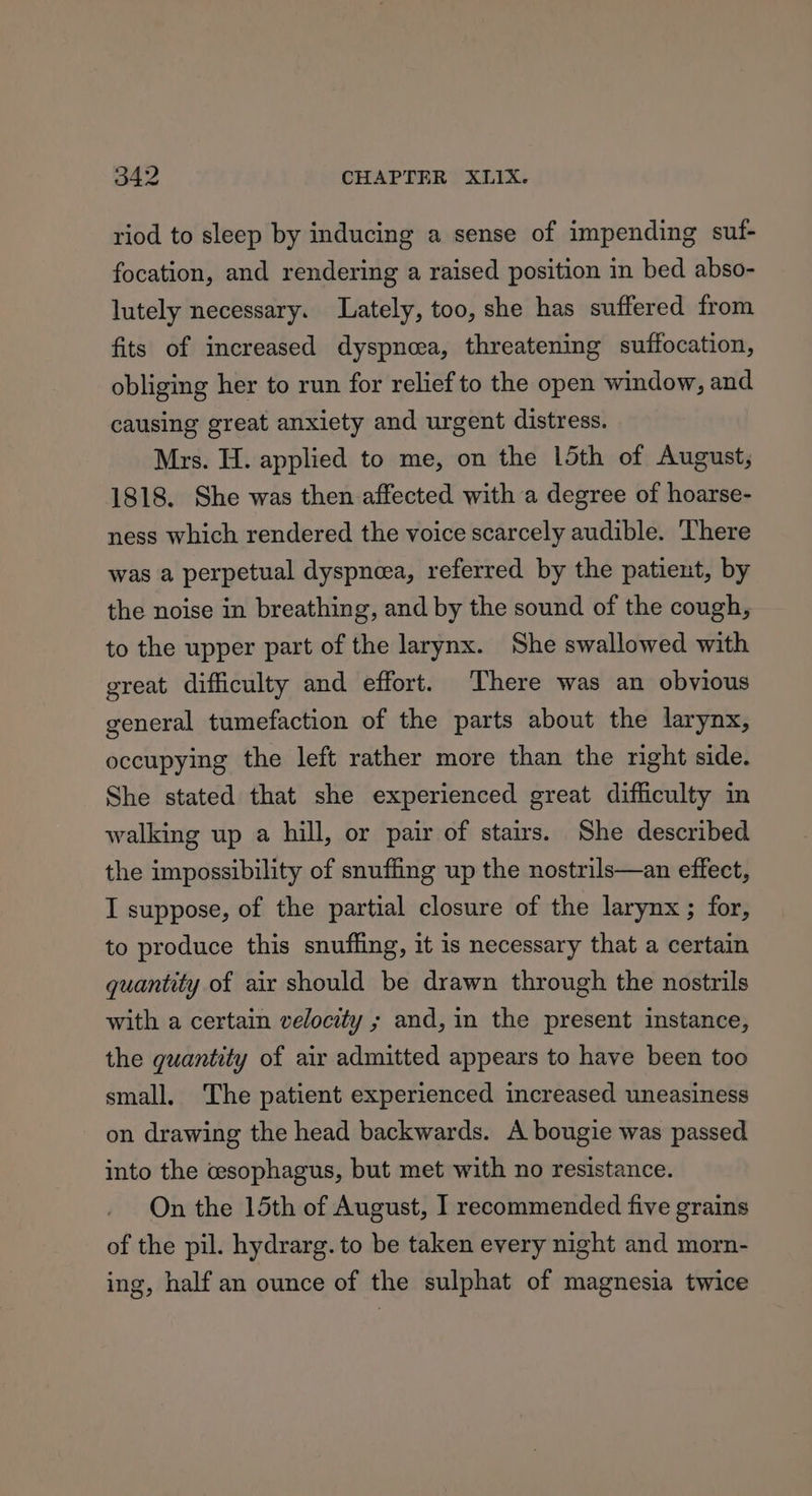 riod to sleep by inducing a sense of impending suf- focation, and rendering a raised position in bed abso- lutely necessary. Lately, too, she has suffered from fits of increased dyspnea, threatening suffocation, obliging her to run for relief to the open window, and causing great anxiety and urgent distress. Mrs. H. applied to me, on the 15th of August, 1818. She was then affected with a degree of hoarse- ness which rendered the voice scarcely audible. There was a perpetual dyspnea, referred by the patient, by the noise in breathing, and by the sound of the cough, to the upper part of the larynx. She swallowed with great difficulty and effort. There was an obvious general tumefaction of the parts about the larynx, occupying the left rather more than the right side. She stated that she experienced great difficulty in walking up a hill, or pair of stairs. She described the impossibility of snuffing up the nostrils—an effect, I suppose, of the partial closure of the larynx ; for, to produce this snufling, it is necessary that a certain quantity of air should be drawn through the nostrils with a certain velocity ; and, in the present instance, the quantity of air admitted appears to have been too small. The patient experienced increased uneasiness on drawing the head backwards. A bougie was passed into the wsophagus, but met with no resistance. On the 15th of August, I recommended five grains of the pil. hydrarg. to be taken every night and morn- ing, half an ounce of the sulphat of magnesia twice