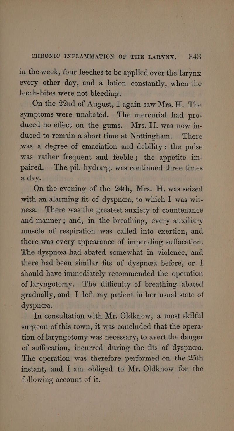 in the week, four leeches to be applied over the larynx every other day, and a lotion constantly, when the leech-bites were not bleeding. On the 22nd of August, I again saw Mrs. H. The symptoms were unabated. ‘The mercurial had pro- duced no effect on the gums. Mrs. H. was now in- duced to remain a short time at Nottingham. There was a degree of emaciation and debility ; the pulse was rather frequent and feeble; the appetite im- paired. The pil. hydrarg. was continued three times a day. On the evening of the 24th, Mrs. H. was seized with an alarming fit of dyspnea, to which I was wit- ness. ‘There was the greatest anxiety of countenance and manner; and, in the breathing, every auxiliary muscle of respiration was called into exertion, and there was every appearance of impending suffocation. The dyspneea had abated somewhat in violence, and there had been similar fits of dyspnea before, or I should have immediately recommended the operation of laryngotomy. The difficulty of breathing abated gradually, and I left my patient in her usual state of dyspnea. In consultation with Mr. Oldknow, a most skilful surgeon of this town, it was concluded that the opera- tion of laryngotomy was necessary, to avert the danger of suffocation, incurred during the fits of dyspneea. The operation was therefore performed on the 25th instant, and I am obliged to Mr. Oldknow for the following account of it.