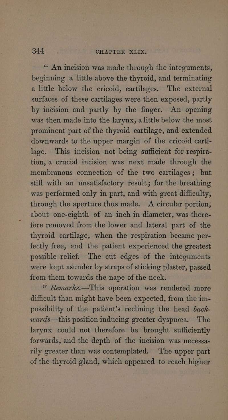 “« An incision was made through the integuments, beginning a little above the thyroid, and terminating a little below the cricoid, cartilages. The external surfaces of these cartilages were then exposed, partly by incision and partly by the finger. An opening was then made into the larynx, alittle below the most prominent part of the thyroid cartilage, and extended downwards to the upper margin of the cricoid carti- lage. This incision not being sufficient for respira- tion, a crucial incision was next made through the membranous connection of the two cartilages; but still with an unsatisfactory result; for the breathing was performed only in part, and with great difficulty, through the aperture thus made. A circular portion, about one-eighth of an inch in diameter, was there- fore removed from the lower and lateral part of the thyroid cartilage, when the respiration became per- fectly free, and the patient experienced the greatest possible relief. The cut edges of the imteguments were kept asunder by straps of sticking plaster, passed from them towards the nape of the neck. “ Remarks.—This operation was rendered more difficult than might have been expected, from the im- possibility of the patient’s reclining the head dack- wards—this position inducing greater dyspnea. The larynx could not therefore be brought sufficiently forwards, and the depth of the incision was necéssa- rily greater than was contemplated. The upper part of the thyroid gland, which appeared to reach higher