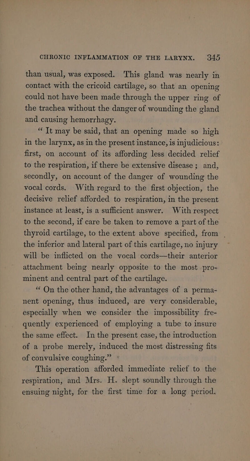 than usual, was exposed. This gland was nearly in contact with the cricoid cartilage, so that an opening could not have been made through the upper ring of the trachea without the danger of wounding the gland and causing hemorrhagy. “ It may be said, that an opening made so high in the larynx, as in the present instance, is injudicious: ' first, on account of its affording less decided relief to the respiration, if there be extensive disease ; and, secondly, on account of the danger of wounding the vocal cords. With regard to the first objection, the decisive relief afforded to respiration, in the present instance at least, is a sufficient answer. With respect to the second, if care be taken to remove a part of the thyroid cartilage, to the extent above specified, from . the inferior and lateral part of this cartilage, no injury will be inflicted on the vocal cords—their anterior attachment being nearly opposite to the most pro- minent and central part of the cartilage. *“* On the other hand, the advantages of a perma- nent opening, thus induced, are very considerable, especially when we consider the impossibility fre- quently experienced of employing a tube to insure the same effect. In the present case, the introduction of a probe merely, induced the most distressing fits of convulsive coughing.” This operation afforded immediate relief to ‘the respiration, and Mrs. H. slept soundly through the ensuing night, for the first time for a long period.