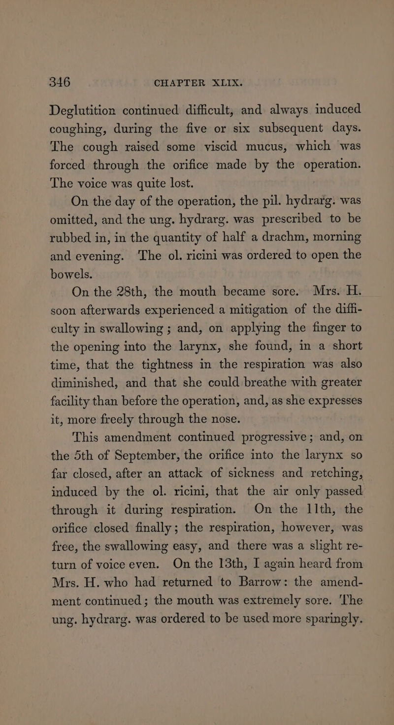 Deglutition continued difficult, and always induced coughing, during the five or six subsequent days. The cough raised some viscid mucus, which was forced through the orifice made by the operation. The voice was quite lost. On the day of the operation, the pil. hydrarg. was omitted, and the ung. hydrarg. was prescribed to be rubbed in, in the quantity of half a drachm, morning and evening. ‘The ol. ricini was ordered to open the bowels. On the 28th, the mouth became sore. Mrs. H. soon afterwards experienced a mitigation of the diff- culty in swallowing ; and, on applying the finger to the opening into the larynx, she found, in a short time, that the tightness in the respiration was also diminished, and that she could breathe with greater facility than before the operation, and, as she expresses it, more freely through the nose. This amendment continued progressive; and, on the 5th of September, the orifice into the larynx so far closed, after an attack of sickness and retching, induced by the ol. ricini, that the air only passed through it during respiration. On the 11th, the orifice closed finally; the respiration, however, was free, the swallowing easy, and there was a slight re- turn of voice even. On the 13th, I again heard from Mrs. H. who had returned to Barrow: the amend- ment continued; the mouth was extremely sore. ‘The ung. hydrarg. was ordered to be used more sparingly.