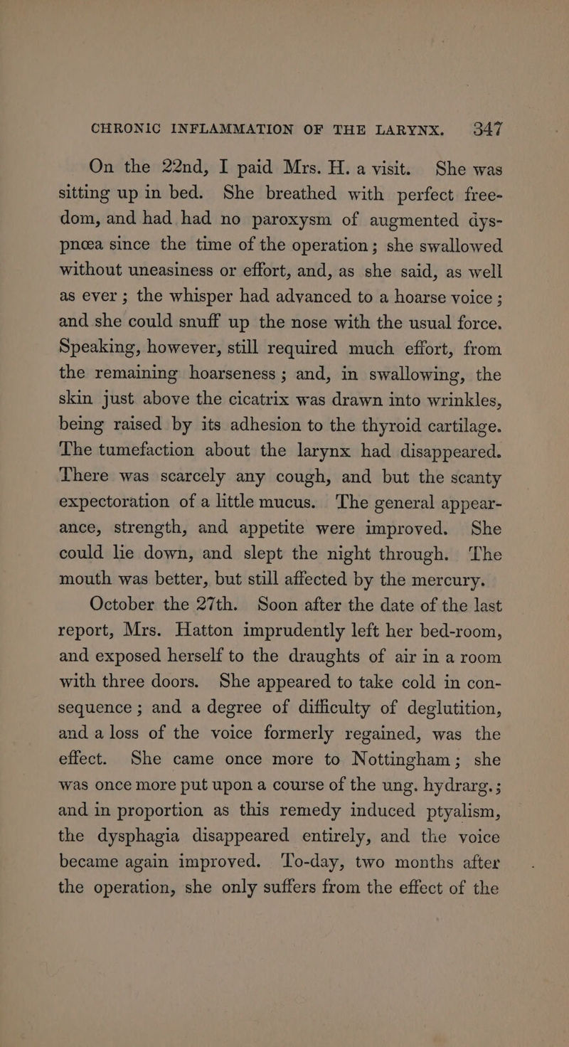 On the 22nd, I paid Mrs. H. a visit. She was sitting up in bed. She breathed with perfect free- dom, and had had no paroxysm of augmented dys- pnoea since the time of the operation; she swallowed without uneasiness or effort, and, as she said, as well as ever ; the whisper had advanced to a hoarse voice ; and she could snuff up the nose with the usual force. Speaking, however, still required much effort, from the remaining hoarseness ; and, in swallowing, the skin just above the cicatrix was drawn into wrinkles, being raised by its adhesion to the thyroid cartilage. The tumefaction about the larynx had disappeared. There was scarcely any cough, and but the scanty expectoration of a little mucus. The general appear- ance, strength, and appetite were improved. She could lie down, and slept the night through. The mouth was better, but still affected by the mercury. October the 27th. Soon after the date of the last report, Mrs. Hatton imprudently left her bed-room, and exposed herself to the draughts of air in a room with three doors. She appeared to take cold in con- sequence ; and a degree of diticulty of deglutition, and a loss of the voice formerly regained, was the effect. She came once more to Nottingham; she was once more put upon a course of the ung. hydrarg. ; and in proportion as this remedy induced ptyalism, the dysphagia disappeared entirely, and the voice became again improved. ‘To-day, two months after the operation, she only suffers from the effect of the