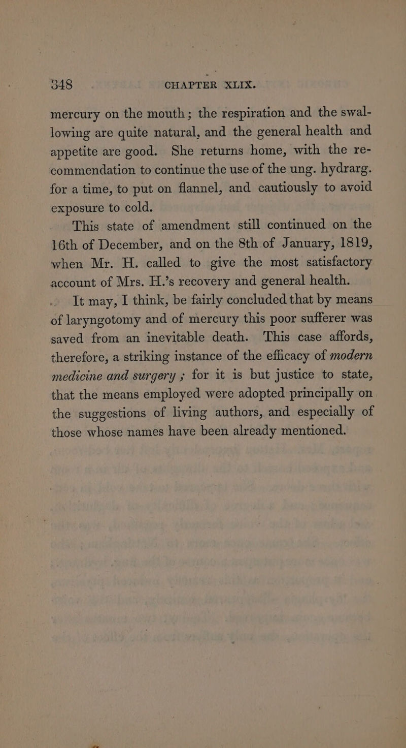 mercury on the mouth; the respiration and the swal- lowing are quite natural, and the general health and appetite are good. She returns home, with the re- commendation to continue the use of the ung. hydrarg. for a time, to put on flannel, and cautiously to avoid exposure to cold. This state of amendment still continued on the 16th of December, and on the 8th of January, 1819, when Mr. H. called to give the most satisfactory account of Mrs. H.’s recovery and general health. It may, I think, be fairly concluded that by means of laryngotomy and of mercury this poor sufferer was saved from an inevitable death. This case affords, therefore, a striking instance of the eflicacy of modern medicine and surgery ; for it is but justice to state, that the means employed were adopted principally on the suggestions of living authors, and especially of those whose names have been already mentioned.