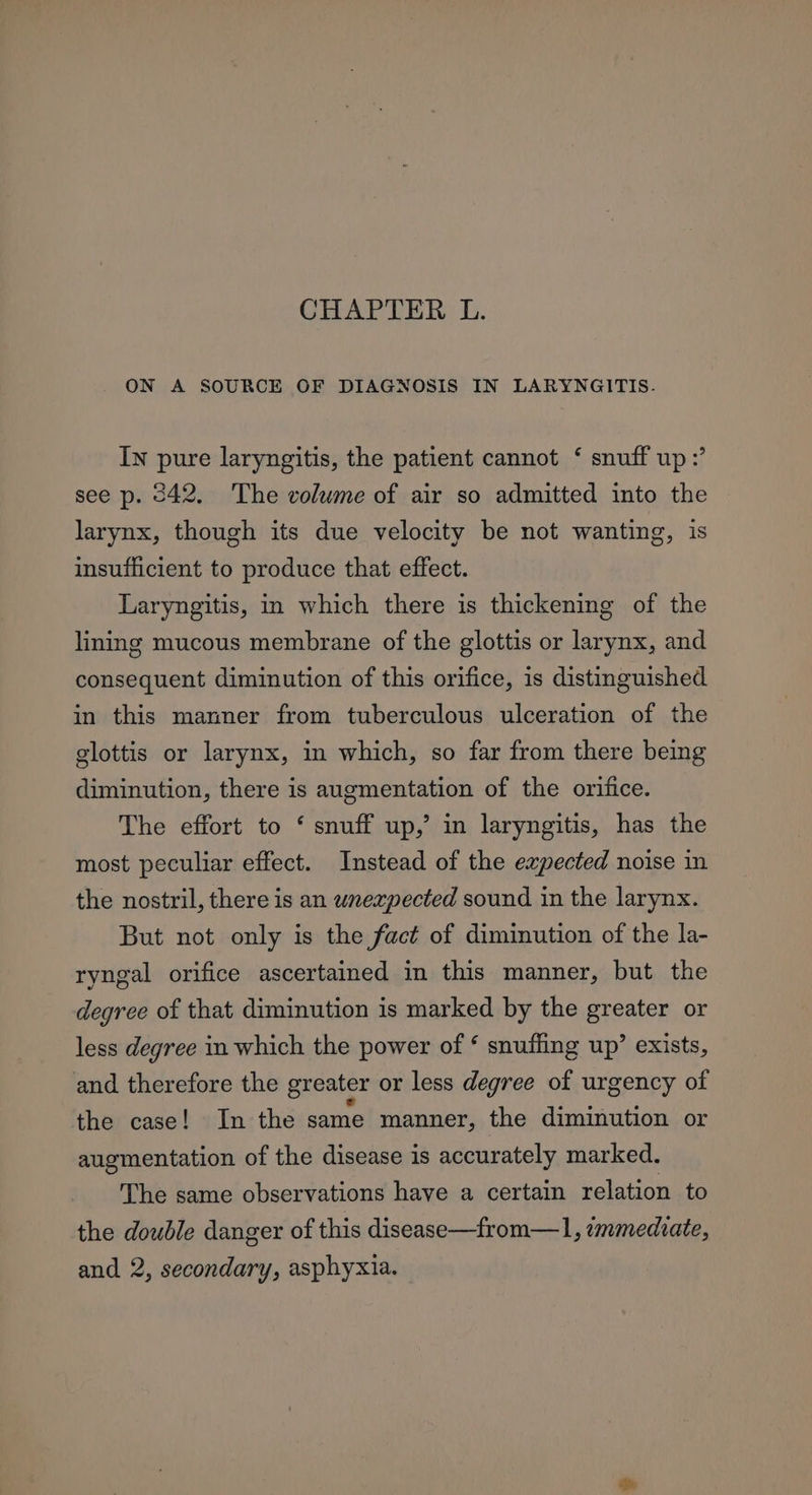 ON A SOURCE OF DIAGNOSIS IN LARYNGITIS. In pure laryngitis, the patient cannot ‘ snuff up?’ see p. 342, The volume of air so admitted into the larynx, though its due velocity be not wanting, is insufficient to produce that effect. Laryngitis, in which there is thickening of the lining mucous membrane of the glottis or larynx, and consequent diminution of this orifice, is distinguished in this manner from tuberculous ulceration of the glottis or larynx, in which, so far from there being diminution, there is augmentation of the orifice. The effort to ‘ snuff up,’ in laryngitis, has the most peculiar effect. Instead of the eapected noise in the nostril, there is an wnexpected sound in the larynx. But not only is the fact of diminution of the la- ryngal orifice ascertained in this manner, but the degree of that diminution is marked by the greater or less degree in which the power of ‘ snuffing up’ exists, and therefore the greater or less degree of urgency of the case! In the same manner, the diminution or augmentation of the disease is accurately marked. The same observations have a certain relation to the double danger of this disease—from—l, immediate, and 2, secondary, asphyxia.