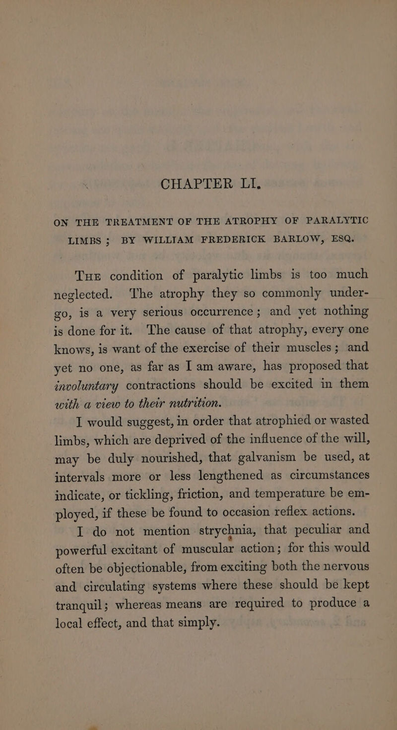 ON THE TREATMENT OF THE ATROPHY OF PARALYTIC LIMBS ; BY WILLIAM FREDERICK BARLOW, ESQ. Tuer condition of paralytic limbs is too much neglected. ‘The atrophy they so commonly under- go, is a very serious occurrence; and yet nothing is done for it. The cause of that atrophy, every one knows, is want of the exercise of their muscles; and yet no one, as far as IT am aware, has proposed that involuntary contractions should be excited in them with a view to ther nutrition. I would suggest, in order that atrophied or wasted limbs, which are deprived of the influence of the will, may be duly nourished, that galvanism be used, at intervals more or less lengthened as circumstances indicate, or tickling, friction, and temperature be em- ployed, if these be found to occasion reflex actions. I do not mention strychnia, that peculiar and powerful excitant of muscular action; for this would often be objectionable, from exciting both the nervous and circulating systems where these should be kept tranquil; whereas means are required to produce a local effect, and that simply.