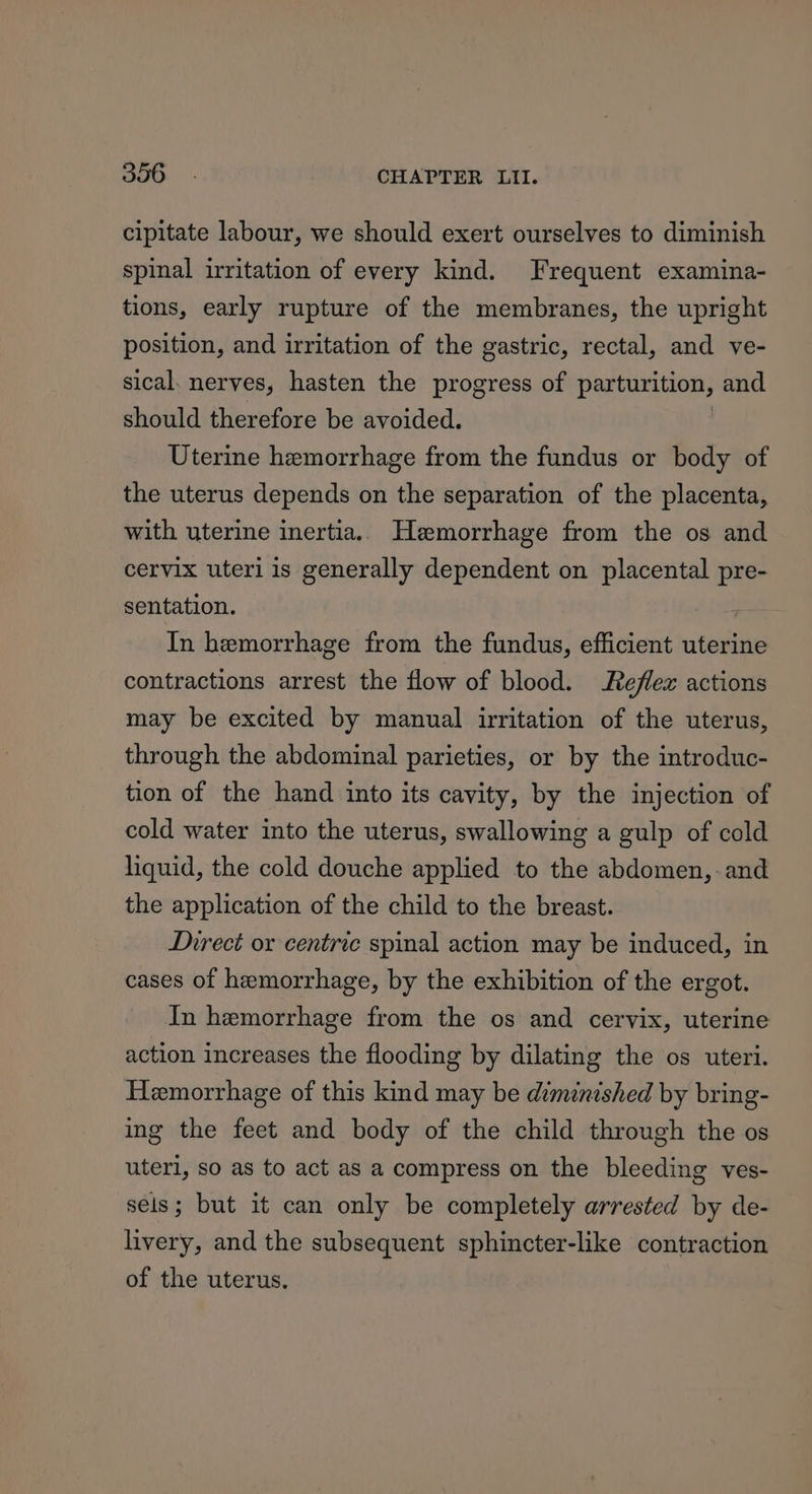 cipitate labour, we should exert ourselves to diminish spinal irritation of every kind. Frequent examina- tions, early rupture of the membranes, the upright position, and irritation of the gastric, rectal, and ve- sical. nerves, hasten the progress of parturition, and should therefore be avoided. Uterine hemorrhage from the fundus or body of the uterus depends on the separation of the placenta, with uterine inertia. Hemorrhage from the os and cervix uteri is generally dependent on placental pre- sentation. | In hemorrhage from the fundus, efficient uterine contractions arrest the flow of blood. Reflex actions may be excited by manual irritation of the uterus, through the abdominal parieties, or by the introduc- tion of the hand into its cavity, by the injection of cold water into the uterus, swallowing a gulp of cold liquid, the cold douche applied to the abdomen, - and the application of the child to the breast. Direct or centric spinal action may be induced, in cases of hemorrhage, by the exhibition of the ergot. In hemorrhage from the os and cervix, uterine action increases the flooding by dilating the os uteri. Hemorrhage of this kind may be diminished by bring- ing the feet and body of the child through the os uteri, so as to act as a compress on the bleeding ves- sels; but it can only be completely arrested by de- livery, and the subsequent sphincter-like contraction of the uterus.