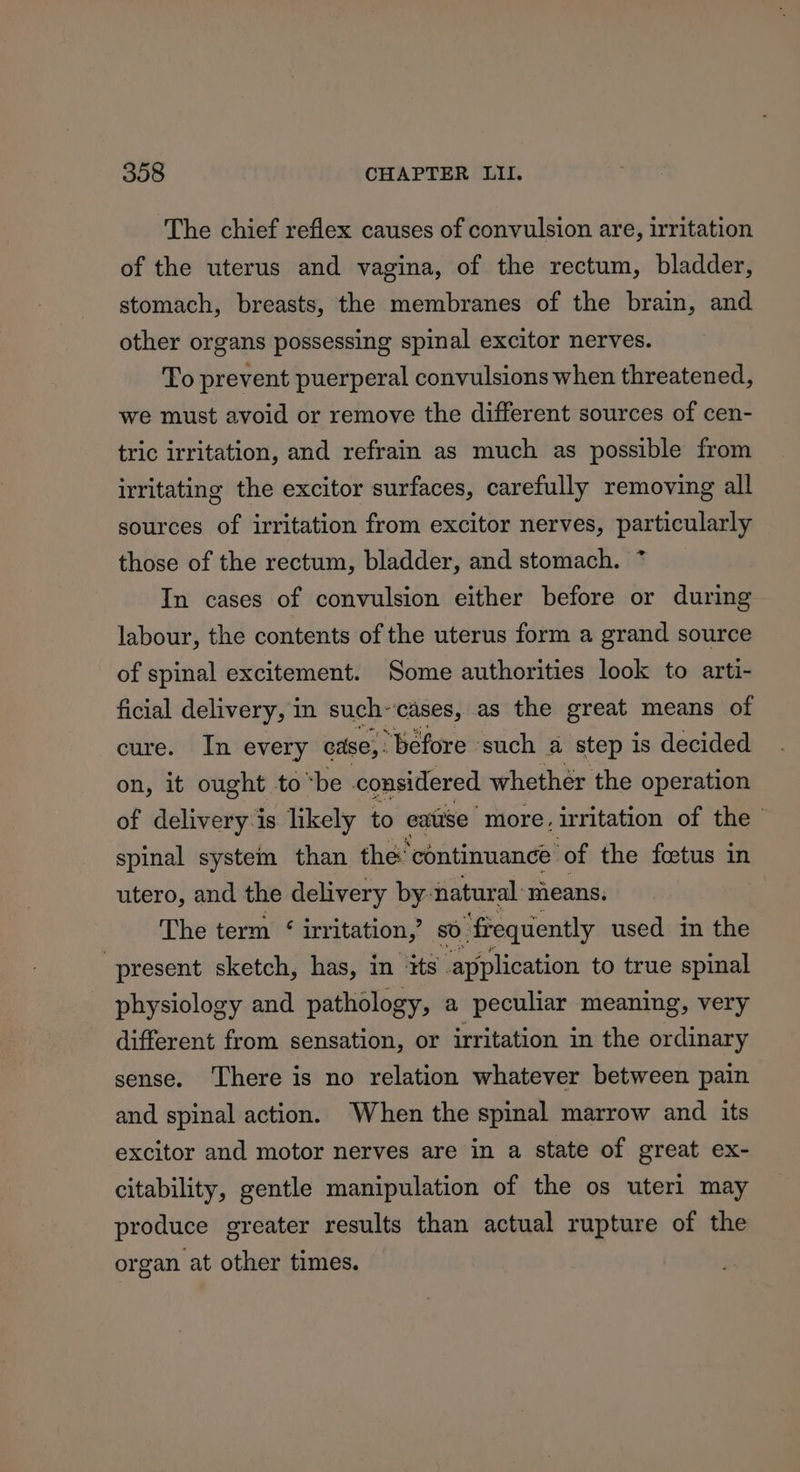 The chief reflex causes of convulsion are, irritation of the uterus and vagina, of the rectum, bladder, stomach, breasts, the membranes of the brain, and other organs possessing spinal excitor nerves. To prevent puerperal convulsions when threatened, we must avoid or remove the different sources of cen- tric irritation, and refrain as much as possible from irritating the excitor surfaces, carefully removing all sources of irritation from excitor nerves, particularly those of the rectum, bladder, and stomach. In cases of convulsion either before or during labour, the contents of the uterus form a grand source of spinal excitement. Some authorities look to arti- ficial delivery, in such~cases, as the great means of cure. In every cdse,. “Before such a ‘step is decided on, it ought to “be considered whether the operation of delivery-is likely to eatise ‘more, irritation of the - spinal system than the continuance ‘of the foetus in utero, and the delivery by- natural: means. The term ‘ irritation,’ sO, “frequently used in the present sketch, has, in ‘its. application to true spinal physiology and pathology, a peculiar meaning, very different from sensation, or irritation in the ordinary sense. There is no relation whatever between pain and spinal action. When the spinal marrow and its excitor and motor nerves are in a state of great ex- citability, gentle manipulation of the os uteri may produce greater results than actual rupture of the organ at other times.