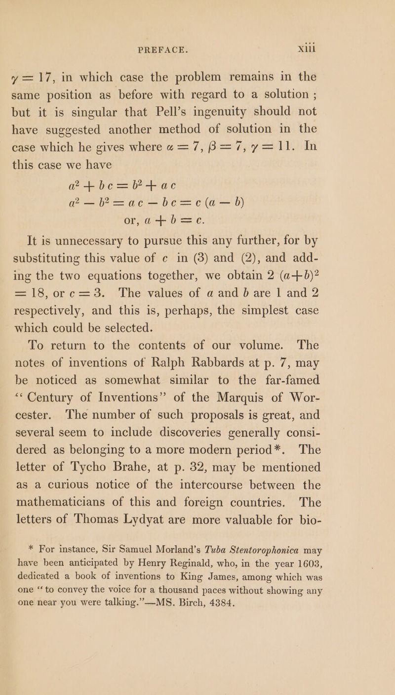 y = 17, in which case the problem remains in the same position as before with regard to a solution ; but it is singular that Pell’s ingenuity should not have suggested another method of solution in the case which he gives wherew=7,8=7,y=11. In this case we have etbc=+ac a2 — b*&gt;=ac—be=c(a— B) or,a+b=c. It is unnecessary to pursue this any further, for by substituting this value of ¢ in (3) and (2), and add- ing the two equations together, we obtain 2 (a+6)? = 18, orc=3. The values of a and bd are | and 2 respectively, and this is, perhaps, the simplest case which could be selected. ! To return to the contents of our volume. The notes of inventions of Ralph Rabbards at p. 7, may be noticed as somewhat similar to the far-famed “‘ Century of Inventions” of the Marquis of Wor- cester. The number of such proposals is great, and several seem to include discoveries generally consi- dered as belonging to a more modern period*. The letter of Tycho Brahe, at p. 32, may be mentioned as a curious notice of the intercourse between the mathematicians of this and foreign countries. The letters of Thomas Lydyat are more valuable for bio- * For instance, Sir Samuel Morland’s Tuba Stentorophonica may have been anticipated by Henry Reginald, who, in the year 16038, dedicated a book of inventions to King James, among which was one “to convey the voice for a thousand paces without showing any one near you were talking.”—MS. Birch, 4384.