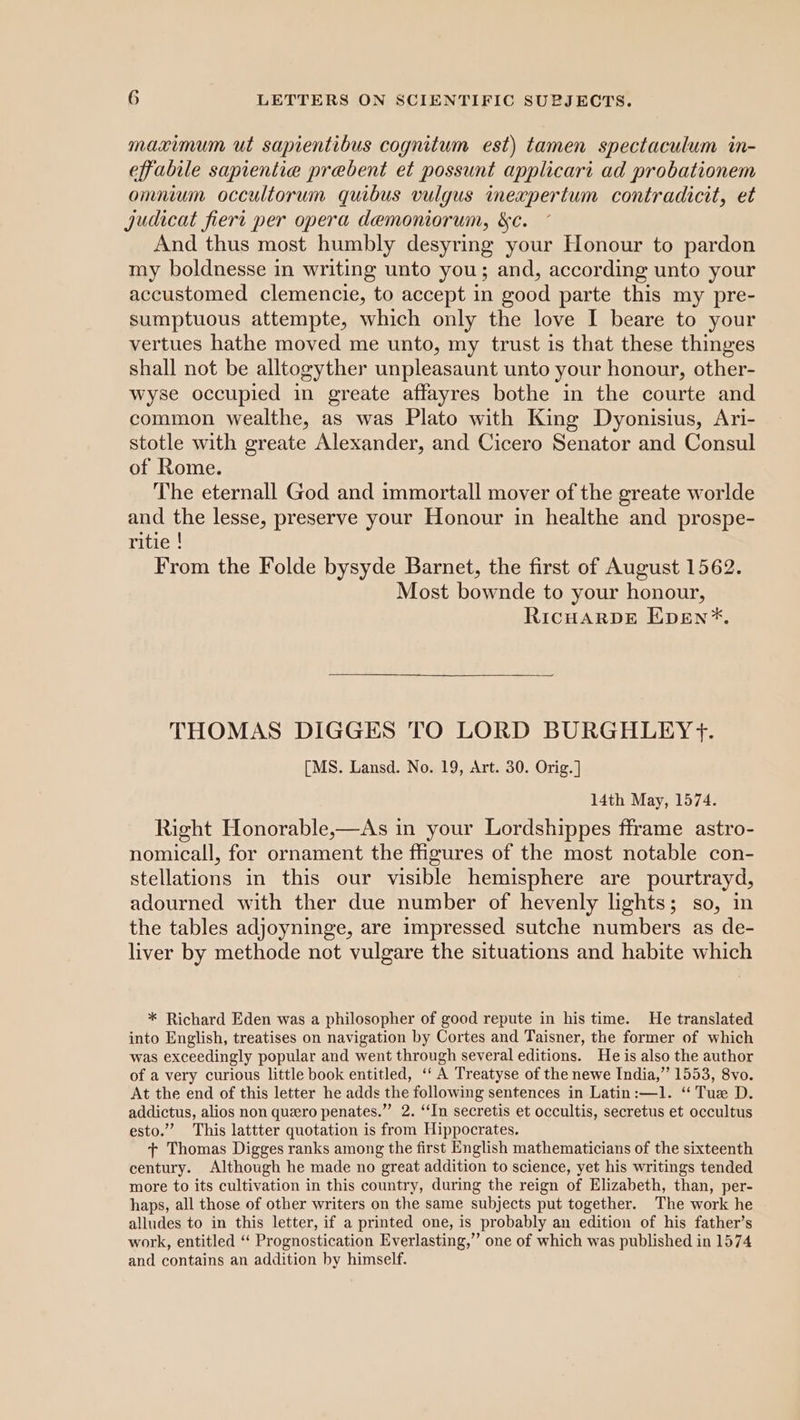 maximum ut sapientibus cognitum est) tamen spectaculum in- effabile sapientie prebent et possunt applicari ad probationem omnium occultorum quibus vulgus ineapertum contradicit, et judicat fiert per opera demoniorum, &amp;c. And thus most humbly desyring your Honour to pardon my boldnesse in writing unto you; and, according unto your accustomed clemencie, to accept in good parte this my pre- sumptuous attempte, which only the love I beare to your vertues hathe moved me unto, my trust is that these thinges shall not be alltogyther unpleasaunt unto your honour, other- wyse occupied in greate affayres bothe in the courte and common wealthe, as was Plato with King Dyonisius, Ari- stotle with greate Alexander, and Cicero Senator and Consul of Rome. The eternall God and immortall mover of the greate worlde and the lesse, preserve your Honour in healthe and prospe- ritie | From the Folde bysyde Barnet, the first of August 1562. Most bownde to your honour, RicHaArRDE Epen*. THOMAS DIGGES TO LORD BURGHLEY yf. [MS. Lansd. No. 19, Art. 30. Orig.] 14th May, 1574. Right Honorable,—As in your Lordshippes fframe astro- nomicall, for ornament the figures of the most notable con- stellations in this our visible hemisphere are pourtrayd, adourned with ther due number of hevenly lights; so, in the tables adjoyninge, are impressed sutche numbers as de- liver by methode not vulgare the situations and habite which * Richard Eden was a philosopher of good repute in his time. He translated into English, treatises on navigation by Cortes and Taisner, the former of which was exceedingly popular and went through several editions. He is also the author of a very curious little book entitled, ‘‘ A Treatyse of the newe India,” 1553, 8vo. At the end of this letter he adds the following sentences in Latin:—1. “ Tuz D. addictus, alios non quero penates.” 2. ‘‘In secretis et occultis, secretus et occultus esto.” This lattter quotation is from Hippocrates. + Thomas Digges ranks among the first English mathematicians of the sixteenth century. Although he made no great addition to science, yet his writings tended more to its cultivation in this country, during the reign of Elizabeth, than, per- haps, all those of other writers on the same subjects put together. The work he alludes to in this letter, if a printed one, is probably an edition of his father’s work, entitled ‘ Prognostication Everlasting,” one of which was published in 1574 and contains an addition by himself.